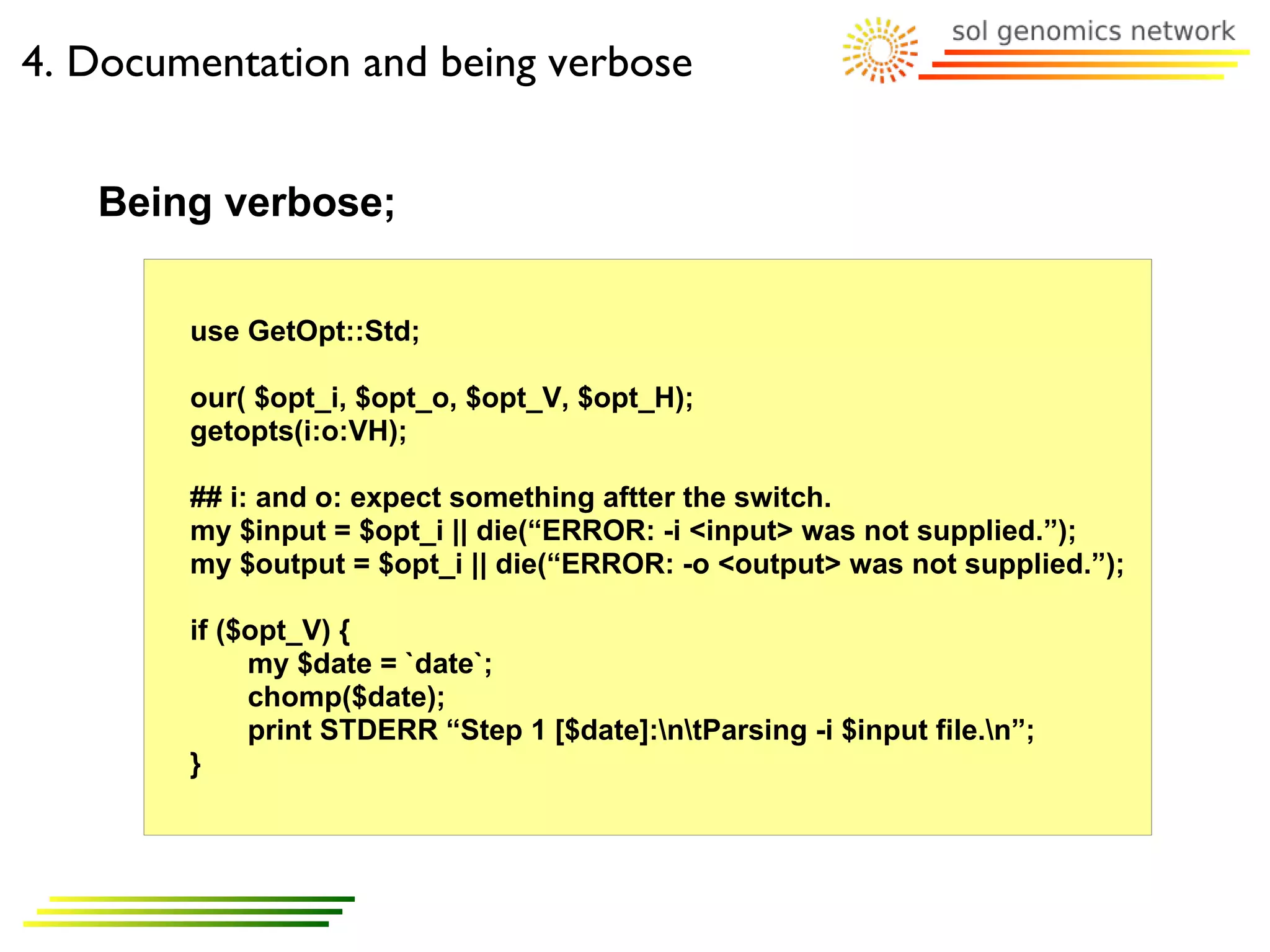 4. Documentation and being verbose


   Being verbose;

        use GetOpt::Std;

        our( $opt_i, $opt_o, $opt_V, $opt_H);
        getopts(i:o:VH);

        ## i: and o: expect something aftter the switch.
        my $input = $opt_i || die(“ERROR: -i <input> was not supplied.”);
        my $output = $opt_i || die(“ERROR: -o <output> was not supplied.”);

        if ($opt_V) {
             my $date = `date`;
             chomp($date);
             print STDERR “Step 1 [$date]:ntParsing -i $input file.n”;
        }
 
