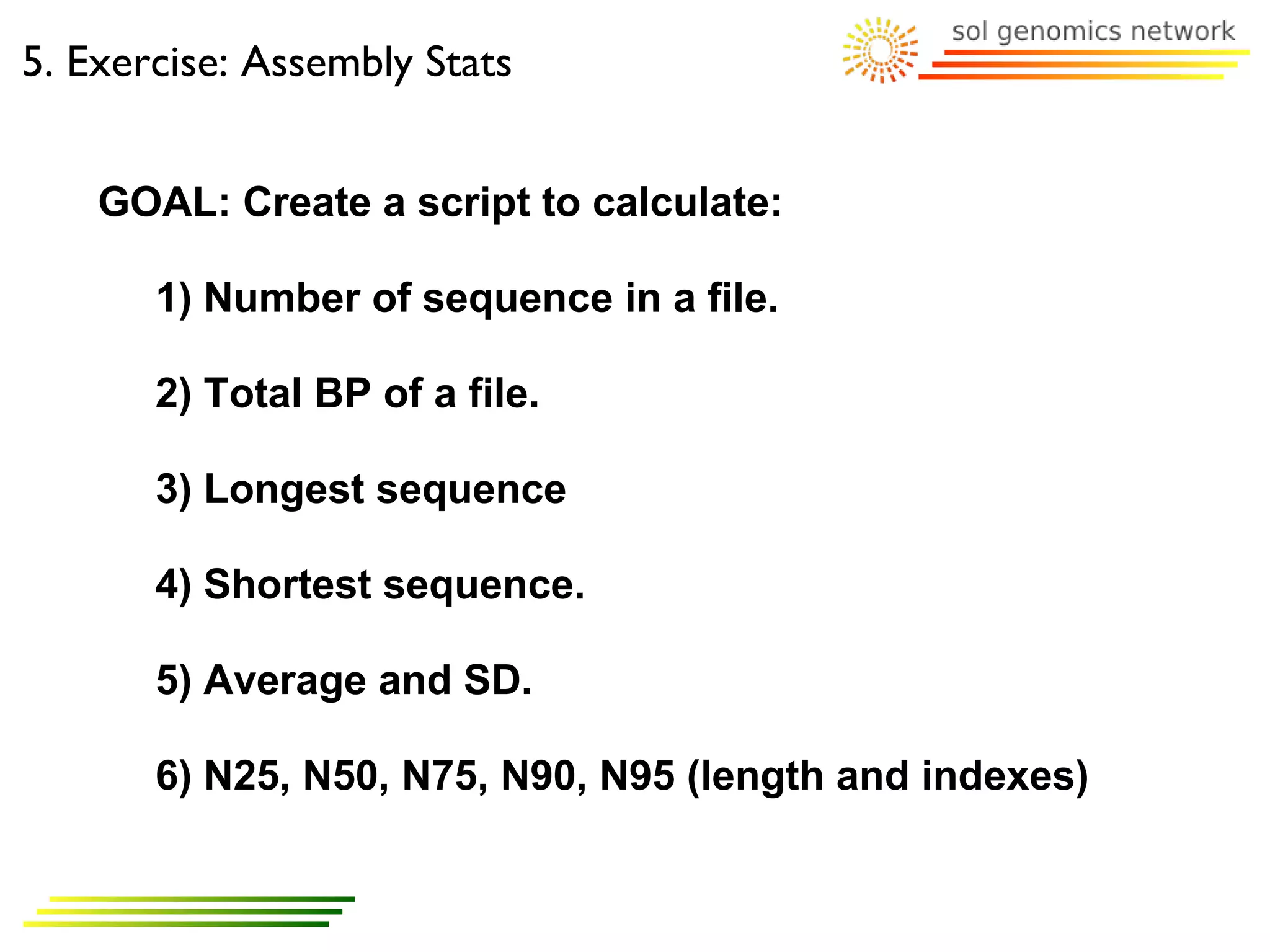 5. Exercise: Assembly Stats


    GOAL: Create a script to calculate:

       1) Number of sequence in a file.

       2) Total BP of a file.

       3) Longest sequence

       4) Shortest sequence.

       5) Average and SD.

       6) N25, N50, N75, N90, N95 (length and indexes)
 