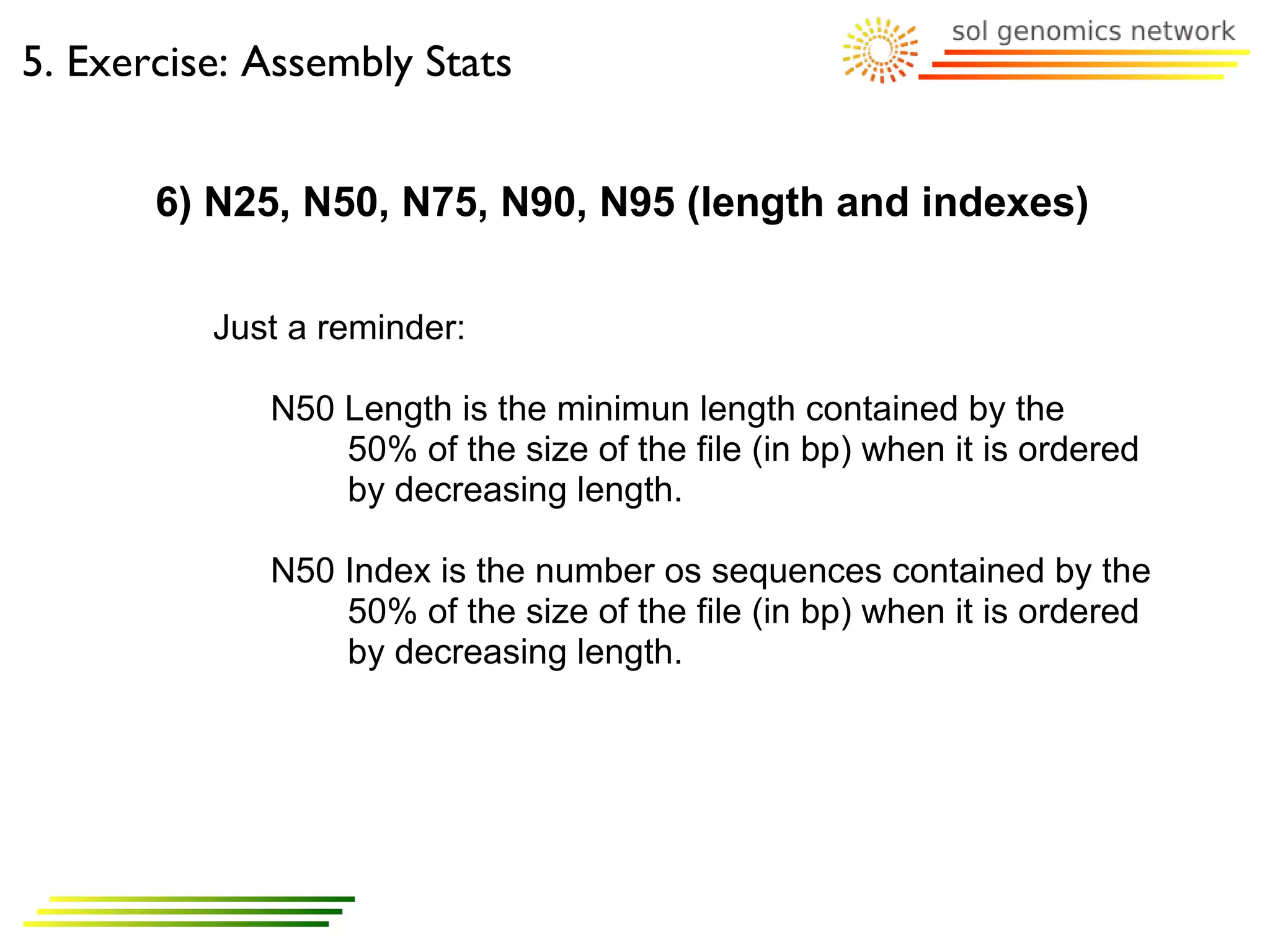 5. Exercise: Assembly Stats


       6) N25, N50, N75, N90, N95 (length and indexes)

          Just a reminder:

             N50 Length is the minimun length contained by the
                 50% of the size of the file (in bp) when it is ordered
                 by decreasing length.

             N50 Index is the number os sequences contained by the
                 50% of the size of the file (in bp) when it is ordered
                 by decreasing length.
 