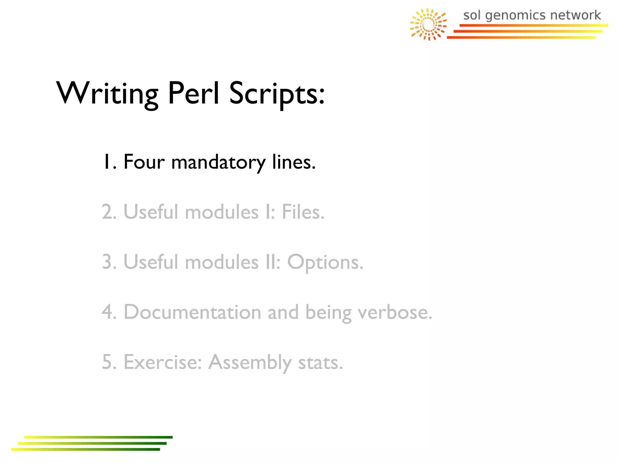 Writing Perl Scripts:
   1. Four mandatory lines.

   2. Useful modules I: Files.

   3. Useful modules II: Options.

   4. Documentation and being verbose.

   5. Exercise: Assembly stats.
 