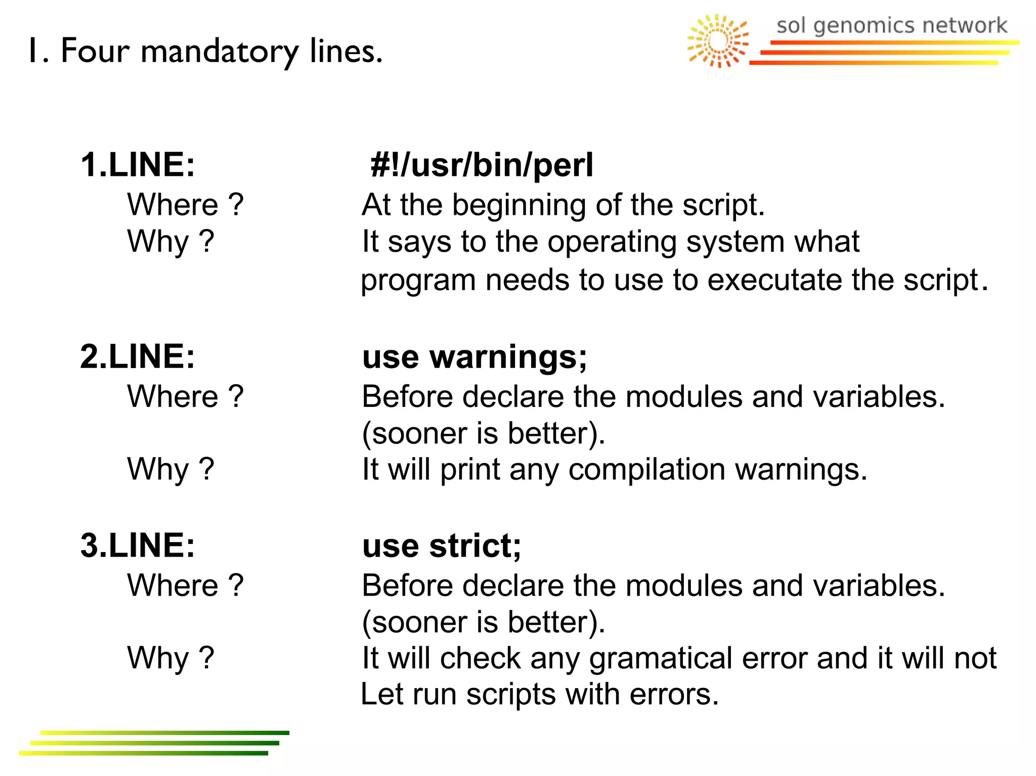 1. Four mandatory lines.


   1.LINE:             #!/usr/bin/perl
      Where ?         At the beginning of the script.
      Why ?           It says to the operating system what
                      program needs to use to executate the script .

   2.LINE:            use warnings;
      Where ?         Before declare the modules and variables.
                      (sooner is better).
      Why ?           It will print any compilation warnings.

   3.LINE:            use strict;
      Where ?         Before declare the modules and variables.
                      (sooner is better).
      Why ?           It will check any gramatical error and it will not
                      Let run scripts with errors.
 