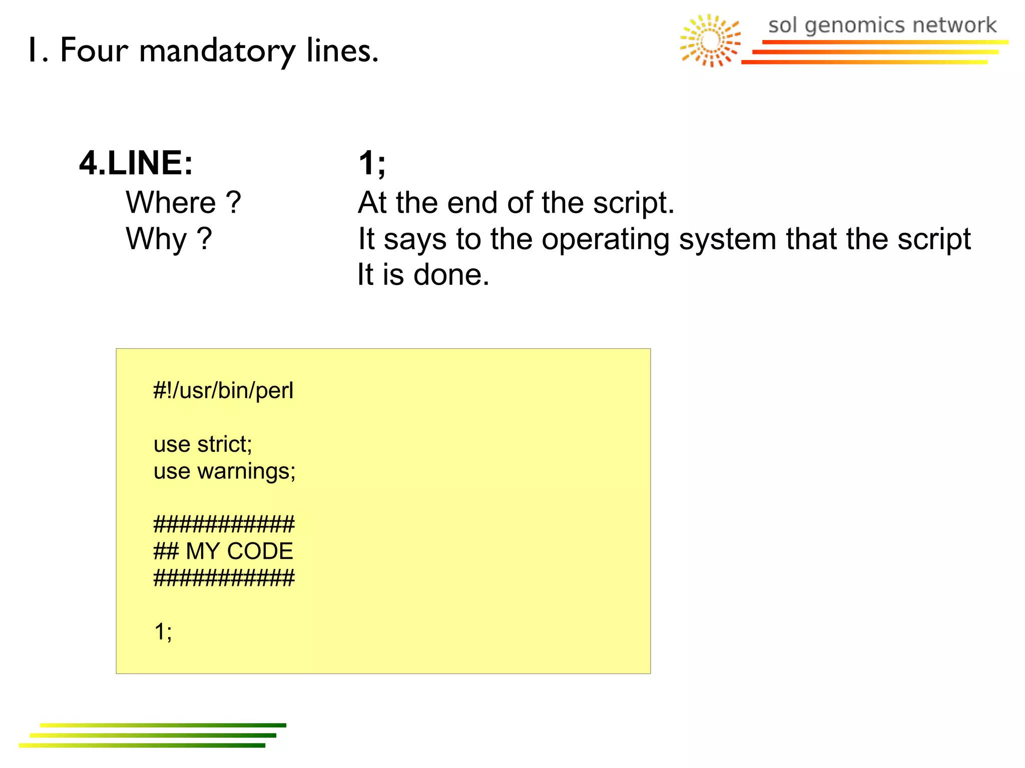 1. Four mandatory lines.


   4.LINE:                1;
      Where ?             At the end of the script.
      Why ?               It says to the operating system that the script
                          It is done.


        #!/usr/bin/perl

        use strict;
        use warnings;

        ###########
        ## MY CODE
        ###########

        1;
 