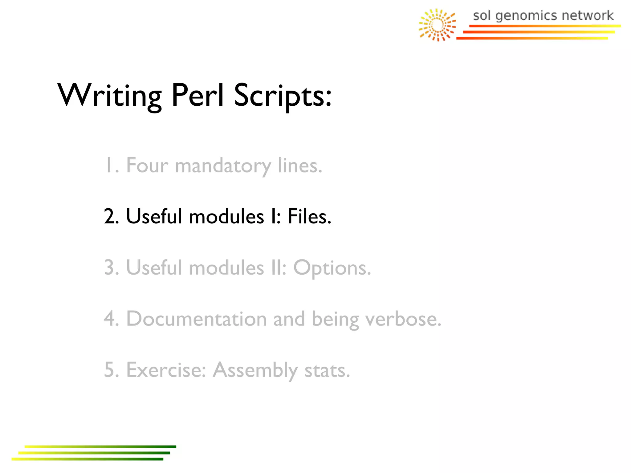 Writing Perl Scripts:
   1. Four mandatory lines.

   2. Useful modules I: Files.

   3. Useful modules II: Options.

   4. Documentation and being verbose.

   5. Exercise: Assembly stats.
 