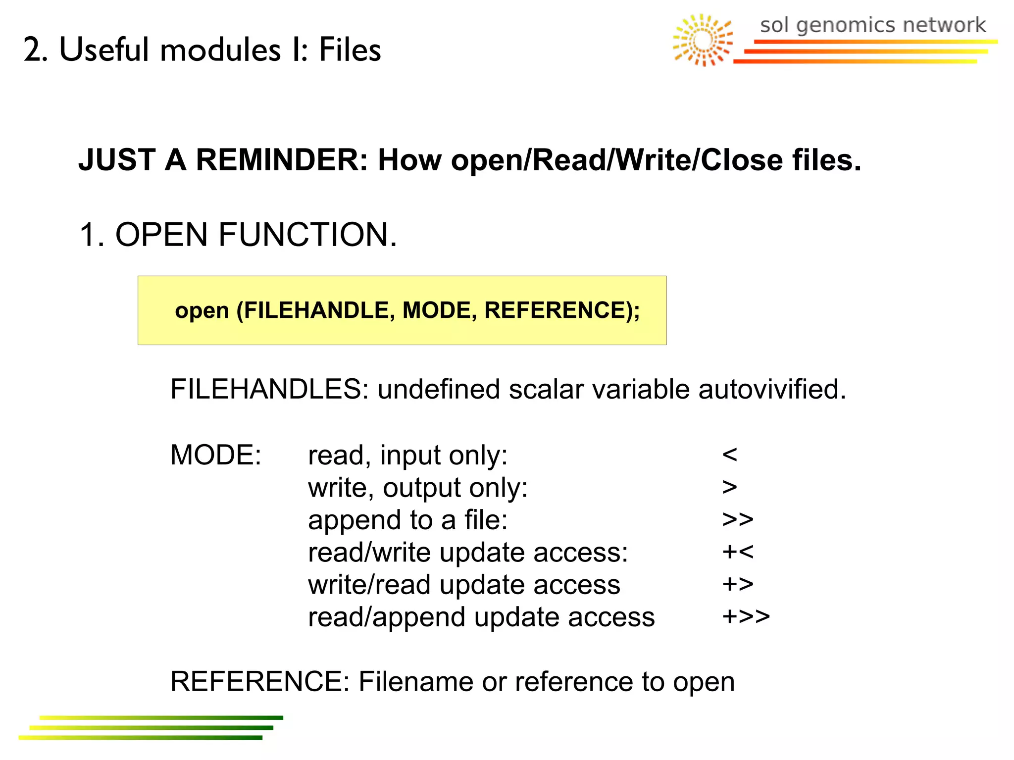 2. Useful modules I: Files


   JUST A REMINDER: How open/Read/Write/Close files.

   1. OPEN FUNCTION.

          open (FILEHANDLE, MODE, REFERENCE);


          FILEHANDLES: undefined scalar variable autovivified.

          MODE:     read, input only:               <
                    write, output only:             >
                    append to a file:               >>
                    read/write update access:       +<
                    write/read update access        +>
                    read/append update access       +>>

          REFERENCE: Filename or reference to open
 