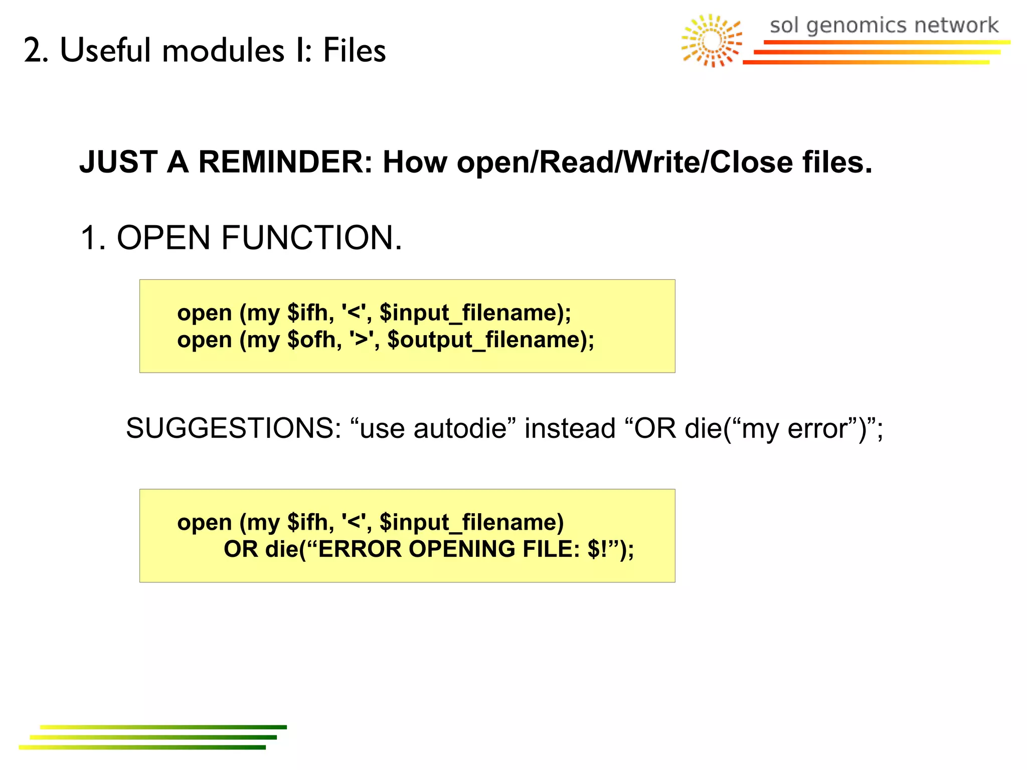 2. Useful modules I: Files


   JUST A REMINDER: How open/Read/Write/Close files.

   1. OPEN FUNCTION.

          open (my $ifh, '<', $input_filename);
          open (my $ofh, '>', $output_filename);


       SUGGESTIONS: “use autodie” instead “OR die(“my error”)”;


          open (my $ifh, '<', $input_filename)
             OR die(“ERROR OPENING FILE: $!”);
 
