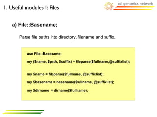 1. Useful modules I: Files


   a) File::Basename;

       Parse file paths into directory, filename and suffix.


           use File::Basename;

           my ($name, $path, $suffix) = fileparse($fullname,@suffixlist);


           my $name = fileparse($fullname, @suffixlist);

           my $basename = basename($fullname, @suffixlist);

           my $dirname = dirname($fullname);
 