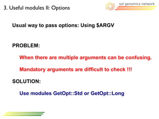 3. Useful modules II: Options


   Usual way to pass options: Using $ARGV


   PROBLEM:

      When there are multiple arguments can be confusing.

      Mandatory arguments are difficult to check !!!

   SOLUTION:

      Use modules GetOpt::Std or GetOpt::Long
 