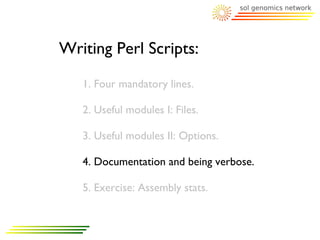 Writing Perl Scripts:
   1. Four mandatory lines.

   2. Useful modules I: Files.

   3. Useful modules II: Options.

   4. Documentation and being verbose.

   5. Exercise: Assembly stats.
 