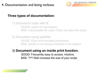 4. Documentation and being verbose


   Three types of documentation:

      1) Document code with #.
            GOOD: Useful for developers.
            BAD: Inaccessible for users if they not open the script.

      2) Document using perldoc.
            GOOD: Clear and formated information.
            BAD: perdoc is not always installed in the system.

      3) Document using an inside print function.
            GOOD: Frecuently easy to access. Intuitive.
            BAD: ??? Well increase the size of your script.
 