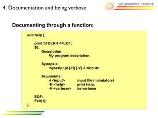 4. Documentation and being verbose


   Documenting through a function;
         sub help {

             print STDERR <<EOF;
             $0:
                 Description:
                     My program description.

                 Synopsis:
                    myscript.pl [-H] [-V] -i <input>

                 Arguments:
                    -i <input>        input file (mandatory)
                    -H <help>         print Help.
                    -V <verbose>      be verbose

             EOF;
             Exit(1);
         }
 