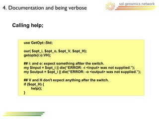 4. Documentation and being verbose


   Calling help;


        use GetOpt::Std;

        our( $opt_i, $opt_o, $opt_V, $opt_H);
        getopts(i:o:VH);

        ## i: and o: expect something aftter the switch.
        my $input = $opt_i || die(“ERROR: -i <input> was not supplied.”);
        my $output = $opt_i || die(“ERROR: -o <output> was not supplied.”);

        ## V and H don't expect anything after the switch.
        if ($opt_H) {
             help();
        }
 