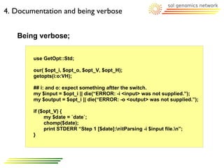 4. Documentation and being verbose


   Being verbose;

        use GetOpt::Std;

        our( $opt_i, $opt_o, $opt_V, $opt_H);
        getopts(i:o:VH);

        ## i: and o: expect something aftter the switch.
        my $input = $opt_i || die(“ERROR: -i <input> was not supplied.”);
        my $output = $opt_i || die(“ERROR: -o <output> was not supplied.”);

        if ($opt_V) {
             my $date = `date`;
             chomp($date);
             print STDERR “Step 1 [$date]:ntParsing -i $input file.n”;
        }
 