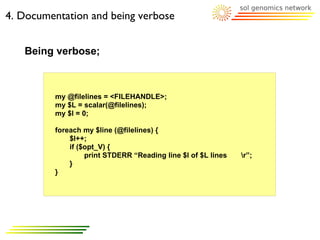 4. Documentation and being verbose


   Being verbose;



         my @filelines = <FILEHANDLE>;
         my $L = scalar(@filelines);
         my $l = 0;

         foreach my $line (@filelines) {
             $l++;
             if ($opt_V) {
                  print STDERR “Reading line $l of $L lines   r”;
             }
         }
 