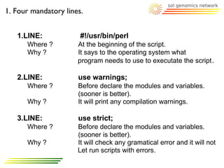 1. Four mandatory lines.


   1.LINE:             #!/usr/bin/perl
      Where ?         At the beginning of the script.
      Why ?           It says to the operating system what
                      program needs to use to executate the script .

   2.LINE:            use warnings;
      Where ?         Before declare the modules and variables.
                      (sooner is better).
      Why ?           It will print any compilation warnings.

   3.LINE:            use strict;
      Where ?         Before declare the modules and variables.
                      (sooner is better).
      Why ?           It will check any gramatical error and it will not
                      Let run scripts with errors.
 