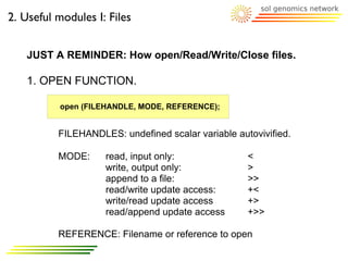 2. Useful modules I: Files


   JUST A REMINDER: How open/Read/Write/Close files.

   1. OPEN FUNCTION.

          open (FILEHANDLE, MODE, REFERENCE);


          FILEHANDLES: undefined scalar variable autovivified.

          MODE:     read, input only:               <
                    write, output only:             >
                    append to a file:               >>
                    read/write update access:       +<
                    write/read update access        +>
                    read/append update access       +>>

          REFERENCE: Filename or reference to open
 