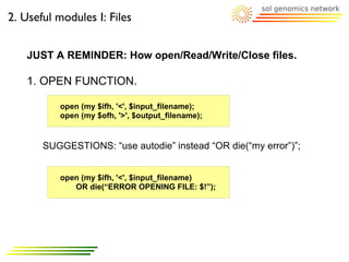 2. Useful modules I: Files


   JUST A REMINDER: How open/Read/Write/Close files.

   1. OPEN FUNCTION.

          open (my $ifh, '<', $input_filename);
          open (my $ofh, '>', $output_filename);


       SUGGESTIONS: “use autodie” instead “OR die(“my error”)”;


          open (my $ifh, '<', $input_filename)
             OR die(“ERROR OPENING FILE: $!”);
 