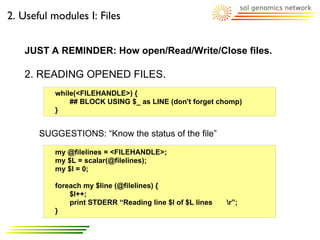 2. Useful modules I: Files


   JUST A REMINDER: How open/Read/Write/Close files.

   2. READING OPENED FILES.
          while(<FILEHANDLE>) {
              ## BLOCK USING $_ as LINE (don't forget chomp)
          }


       SUGGESTIONS: “Know the status of the file”

          my @filelines = <FILEHANDLE>;
          my $L = scalar(@filelines);
          my $l = 0;

          foreach my $line (@filelines) {
              $l++;
              print STDERR “Reading line $l of $L lines   r”;
          }
 