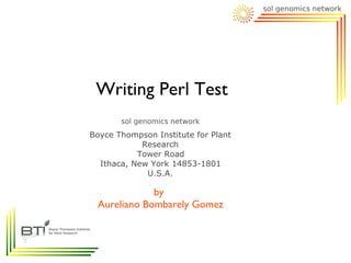 Writing Perl Test

Boyce Thompson Institute for Plant
            Research
           Tower Road
  Ithaca, New York 14853-1801
             U.S.A.

             by
 Aureliano Bombarely Gomez
 
