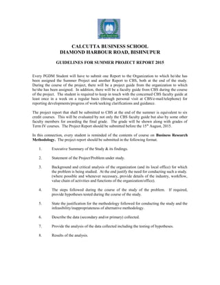 CALCUTTA BUSINESS SCHOOL
DIAMOND HARBOUR ROAD, BISHNUPUR
GUIDELINES FOR SUMMER PROJECT REPORT 2015
Every PGDM Student will have to submit one Report to the Organization to which he/she has
been assigned the Summer Project and another Report to CBS, both at the end of the study.
During the course of the project, there will be a project guide from the organization to which
he/she has been assigned. In addition, there will be a faculty guide from CBS during the course
of the project. The student is required to keep in touch with the concerned CBS faculty guide at
least once in a week on a regular basis (through personal visit at CBS/e-mail/telephone) for
reporting developments/progress of work/seeking clarifications and guidance.
The project report that shall be submitted to CBS at the end of the summer is equivalent to six
credit courses. This will be evaluated by not only the CBS faculty guide but also by some other
faculty members for awarding the final grade. The grade will be shown along with grades of
Term IV courses. The Project Report should be submitted before the 15th
August, 2015.
In this connection, every student is reminded of the contents of course on Business Research
Methodology. The project report should be submitted in the following format.
1. Executive Summary of the Study & its findings.
2. Statement of the Project/Problem under study.
3. Background and critical analysis of the organization (and its local office) for which
the problem is being studied. At the end justify the need for conducting such a study.
(where possible and whenever necessary, provide details of the industry, workflow,
value chain of activities and functions of the organization/office).
4. The steps followed during the course of the study of the problem. If required,
provide hypotheses tested during the course of the study.
5. State the justification for the methodology followed for conducting the study and the
infeasibility/inappropriateness of alternative methodology.
6. Describe the data (secondary and/or primary) collected.
7. Provide the analysis of the data collected including the testing of hypotheses.
8. Results of the analysis.
 