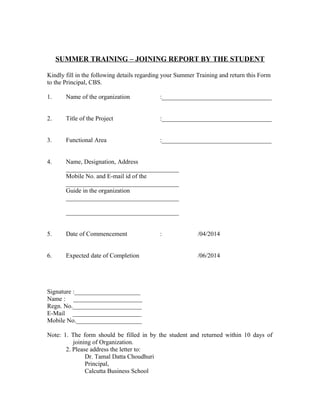 SUMMER TRAINING – JOINING REPORT BY THE STUDENT
Kindly fill in the following details regarding your Summer Training and return this Form
to the Principal, CBS.
1. Name of the organization :___________________________________
2. Title of the Project :___________________________________
3. Functional Area :___________________________________
4. Name, Designation, Address
____________________________________
Mobile No. and E-mail id of the
____________________________________
Guide in the organization
____________________________________
____________________________________
5. Date of Commencement : /04/2014
6. Expected date of Completion /06/2014
Signature :_____________________
Name : ______________________
Regn. No.______________________
E-Mail ______________________
Mobile No._____________________
Note: 1. The form should be filled in by the student and returned within 10 days of
joining of Organization.
2. Please address the letter to:
Dr. Tamal Datta Choudhuri
Principal,
Calcutta Business School
 