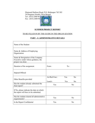 Diamond Harbour Road, P.O. Bishnupur 743 503
24 Parganas (South), West Bengal
Tel : (033) 2480 9610
Fax : (033) 2480 9612.
SUMMER PROJECT REPORT
TO BE FILLED IN BY THE GUIDE IN THE ORGAN IZATION
PART – I: ADMINISTRATIVE DETAILS
Name of the Student
Name & Address of Employing
Organization
Name & Designation of the Company
Executive under whose guidance, the
project was done
Duration of the assignment From : To :
Stipend Offered
Other Benefits provided
Air/Rail Fare : Yes No
Lunch : Yes No
Has the student already submitted the
final report?
Yes No
If No, please indicate the date on which
the report will have to be submitted.
Has the student cleared all administrative
requirements?
Yes No
Is the Report Confidential Yes No
 