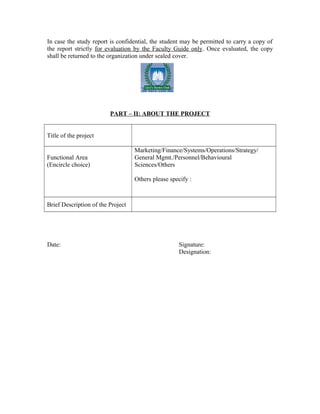 In case the study report is confidential, the student may be permitted to carry a copy of
the report strictly for evaluation by the Faculty Guide only. Once evaluated, the copy
shall be returned to the organization under sealed cover.
PART – II: ABOUT THE PROJECT
Title of the project
Functional Area
(Encircle choice)
Marketing/Finance/Systems/Operations/Strategy/
General Mgmt./Personnel/Behavioural
Sciences/Others
Others please specify :
Brief Description of the Project
Date: Signature:
Designation:
 
