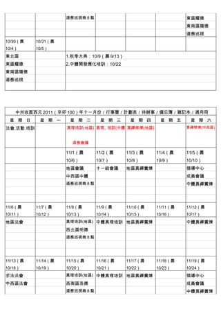 　          　         道務巡視晚 8 點 　           　         　         東區耀德
　          　         　          　          　         　         東南區陽德
　          　         　          　          　         　         道務巡視
10/30（農    10/31（農   　          　          　         　         　
10/4）      10/5）
東北區                  1.秋季大典：10/9（農 9/13）
東區耀德       　         2.中體開發應化培訓：10/22
東南區陽德      　         　
道務巡視       　         　
　          　




    中州收圆西元 2011（辛卯 100）年十一月份／行事曆／計劃表／待辦事／備忘簿／雜記本／通用冊
 星 期 日      星 期 一     星 期 二      星 期 三      星 期 四     星 期 五     星 期 六
法會.活動.培訓             真理培訓(地區) 真理、培訓(中體 真禪修煉(地區)                真禪修煉(中西區)



                         道務會議

　          　         11/1（農     11/2（農     11/3（農    11/4（農    11/5（農
                     10/6）      10/7）      10/8）     10/9）     10/10）
　          　         地區會議       十一組會議      地區真禪實煉 　            領導中心
　          　         中西區中體      　          　         　         成員會議
　          　         道務巡視晚 8 點 　           　         　         中體真禪實煉
　          　         　          　          　         　
　          　         　          　          　         　         　
11/6（農     11/7（農    11/8（農     11/9（農     11/10（農   11/11（農   11/12（農
10/11）     10/12）    10/13）     10/14）     10/15）    10/16）    10/17）
地區法會                 真理培訓(地區) 中體真理培訓 地區真禪實煉 　                  中體真禪實煉
　          　         西北區明德      　          　         　         　
　          　         道務巡視晚 8 點 　           　         　         　
　          　         　          　          　         　         　
　          　         　          　          　         　         　
11/13（農    11/14（農   11/15（農    11/16（農    11/17（農   11/18（農   11/19（農
10/18）     10/19）    10/20）     10/21）     10/22）    10/23）    10/24）
求法法會                 真理培訓(地區) 中體真理培訓 地區真禪實煉 　                  領導中心
中西區法會      　         西南區浩德      　          　         　         成員會議
　          　         道務巡視晚 8 點 　           　         　         中體真禪實煉
 