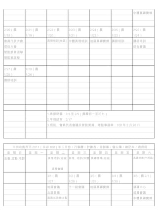 　          　        　          　        　        　        中體真禪實煉
　          　        　          　        　        　
　          　        　          　        　        　        　
2/20（農     2/21（農   2/22（農     2/23（農   2/24（農   2/25（農   2/26（農
1/18）      1/19）    1/20）      1/21）    1/22）    1/23）    1/24）
會員代表大會              真理培訓(地區) 中體真理培訓 地區真禪實煉 講師培訓           講師培訓
信徒大會       　                   　        　        　        綜合會議
管監委員選舉 　                       　        　        　        　
理監事選舉      　        　          　        　        　        　
　          　        　          　        　        　        　
2/27（農     2/28（農   　          　        　        　        　
1/25）      1/26）
講師培訓                　          　        　        　        　
　          　        　          　        　        　        　
　          　        　          　        　        　        　
　          　        　          　        　        　        　
　          　        　          　        　        　        　
　          　        　          　        　        　        　
　          　        1.春節閉關：2/3 至 2/9（農曆初一至初七）
　          　        2.年假結束：2/17
　          　        3.信徒、會員代表會議及管監委員、理監事選舉：100 年 2 月 20 日


　          　


    中州收圆西元 2011（辛卯 100）年三月份／行事曆／計劃表／待辦事／備忘簿／雜記本／通用冊
 星 期 日      星 期 一    星 期 二      星 期 三    星 期 四    星 期 五    星 期 六
法會.活動.培訓            真理培訓(地區) 真理、培訓(中體 真禪修煉(地區)            真禪修煉(中西區)



                        道務會議

　          　        3/1（農      3/2（農    3/3（農    3/4（農    3/5（農 2/1）
                    1/27）      1/28）    1/29）    1/30）
　          　        地區會議       十一組會議    地區真禪實煉 　          領導中心
　          　        北區昌德       　        　        　        成員會議
　          　        道務巡視晚 8 點 　         　        　        中體真禪實煉
　          　        　          　        　        　
 