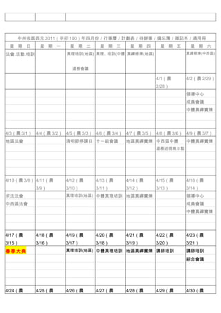 　          　



    中州收圆西元 2011（辛卯 100）年四月份／行事曆／計劃表／待辦事／備忘簿／雜記本／通用冊
 星 期 日      星 期 一      星 期 二      星 期 三      星 期 四      星 期 五      星 期 六
法會.活動.培訓              真理培訓(地區) 真理、培訓(中體 真禪修煉(地區)                  真禪修煉(中西區)



                          道務會議

　          　          　          　          　          4/1（農      4/2（農 2/29）
                                                       2/28）
　          　          　          　          　          　          領導中心
　          　          　          　          　          　          成員會議
　          　          　          　          　          　          中體真禪實煉
　          　          　          　          　          　
　          　          　          　          　          　          　
4/3（農 3/1） 4/4（農 3/2） 4/5（農 3/3） 4/6（農 3/4） 4/7（農 3/5） 4/8（農 3/6） 4/9（農 3/7）
地區法會                  清明節停課日 十一組會議          地區真禪實煉 中西區中體          中體真禪實煉
　          　                     　          　          道務巡視晚 8 點 　

　          　                     　          　          　          　
　          　          　          　          　          　          　
　          　          　          　          　          　          　
4/10（農 3/8） 4/11（農    4/12（農     4/13（農     4/14（農     4/15（農     4/16（農
           3/9）       3/10）      3/11）      3/12）      3/13）      3/14）
求法法會                  真理培訓(地區) 中體真理培訓 地區真禪實煉 　                    領導中心
中西區法會      　                     　          　          　          成員會議
　          　                     　          　          　          中體真禪實煉
　          　          　          　          　          　
　          　          　          　          　          　          　
4/17（農     4/18（農     4/19（農     4/20（農     4/21（農     4/22（農     4/23（農
3/15）      3/16）      3/17）      3/18）      3/19）      3/20）      3/21）
春季大典                  真理培訓(地區) 中體真理培訓 地區真禪實煉 講師培訓                 講師培訓
　          　          　          　          　          　          綜合會議
　          　          　          　          　          　          　
　          　          　          　          　          　          　
　          　          　          　          　          　          　
4/24（農     4/25（農     4/26（農     4/27（農     4/28（農     4/29（農     4/30（農
 