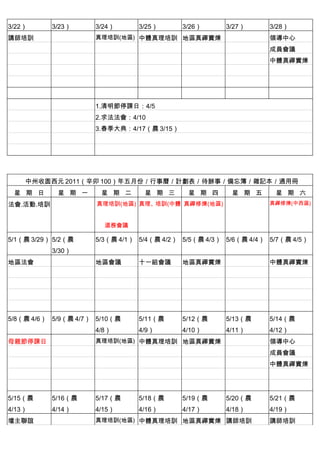 3/22）      3/23）     3/24）      3/25）      3/26）      3/27）      3/28）
講師培訓                 真理培訓(地區) 中體真理培訓 地區真禪實煉 　                    領導中心
　          　         　          　          　          　          成員會議
　          　         　          　          　          　          中體真禪實煉
　          　         　          　          　          　
　          　         　          　          　          　          　
　          　         　          　          　          　          　
　          　         1.清明節停課日：4/5
　          　         2.求法法會：4/10
                     3.春季大典：4/17（農 3/15）




    中州收圆西元 2011（辛卯 100）年五月份／行事曆／計劃表／待辦事／備忘簿／雜記本／通用冊
 星 期 日      星 期 一      星 期 二     星 期 三      星 期 四      星 期 五      星 期 六
法會.活動.培訓             真理培訓(地區) 真理、培訓(中體 真禪修煉(地區)                  真禪修煉(中西區)



                         道務會議

5/1（農 3/29） 5/2（農    5/3（農 4/1） 5/4（農 4/2） 5/5（農 4/3） 5/6（農 4/4） 5/7（農 4/5）
           3/30）
地區法會                 地區會議       十一組會議      地區真禪實煉 　              中體真禪實煉
　          　                    　          　          　
　          　                    　          　          　
　          　         　          　          　          　
　          　         　          　          　          　          　
5/8（農 4/6） 5/9（農 4/7） 5/10（農    5/11（農     5/12（農     5/13（農     5/14（農
                     4/8）       4/9）       4/10）      4/11）      4/12）
母親節停課日               真理培訓(地區) 中體真理培訓 地區真禪實煉 　                    領導中心
　          　         　          　          　          　          成員會議
　          　         　          　          　          　          中體真禪實煉
　          　         　          　          　          　
　          　         　          　          　          　          　
5/15（農     5/16（農    5/17（農     5/18（農     5/19（農     5/20（農     5/21（農
4/13）      4/14）     4/15）      4/16）      4/17）      4/18）      4/19）
壇主聯誼                 真理培訓(地區) 中體真理培訓 地區真禪實煉 講師培訓                 講師培訓
 
