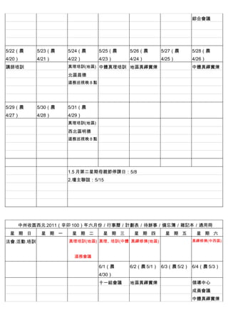 　          　                   　        　          　          綜合會議
　          　                   　        　          　          　
　          　        　          　        　          　          　
　          　        　          　        　          　          　
5/22（農     5/23（農   5/24（農     5/25（農   5/26（農     5/27（農     5/28（農
4/20）      4/21）    4/22）      4/23）    4/24）      4/25）      4/26）
講師培訓                真理培訓(地區) 中體真理培訓 地區真禪實煉 　                  中體真禪實煉
　          　        北區昌德       　        　          　
　          　        道務巡視晚 8 點 　         　          　
　          　        　          　        　          　
　          　        　          　        　          　          　
5/29（農     5/30（農   5/31（農     　        　          　          　
4/27）      4/28）    4/29）
　                   真理培訓(地區) 　          　          　          　
　          　        西北區明德      　        　          　          　
　          　        道務巡視晚 8 點 　         　          　          　
　          　        　          　        　          　          　
　          　        　          　        　          　          　
　          　        　          　        　          　          　
　          　        1.5 月第二星期母親節停課日：5/8
　          　        2.壇主聯誼：5/15
　          　        　


　          　



    中州收圆西元 2011（辛卯 100）年六月份／行事曆／計劃表／待辦事／備忘簿／雜記本／通用冊
 星 期 日      星 期 一    星 期 二      星 期 三    星 期 四      星 期 五      星 期 六
法會.活動.培訓            真理培訓(地區) 真理、培訓(中體 真禪修煉(地區)                真禪修煉(中西區)



                        道務會議

　          　        　          6/1（農    6/2（農 5/1） 6/3（農 5/2） 6/4（農 5/3）
                               4/30）
　          　        　          十一組會議    地區真禪實煉 　              領導中心
　          　        　          　        　          　          成員會議
　          　        　          　        　          　          中體真禪實煉
 
