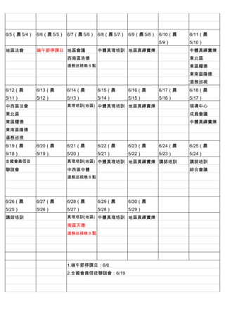 　          　         　          　          　          　
　          　         　          　          　          　         　
6/5（農 5/4） 6/6（農 5/5） 6/7（農 5/6） 6/8（農 5/7） 6/9（農 5/8） 6/10（農   6/11（農
                                                      5/9）      5/10）
地區法會       端午節停課日 地區會議          中體真理培訓 地區真禪實煉 　                 中體真禪實煉
　          　         西南區浩德      　          　          　         東北區
　          　         道務巡視晚 8 點 　           　          　         東區耀德
　          　         　          　          　          　         東南區陽德
　          　         　          　          　          　         道務巡視
6/12（農     6/13（農    6/14（農     6/15（農     6/16（農     6/17（農    6/18（農
5/11）      5/12）     5/13）      5/14）      5/15）      5/16）     5/17）
中西區法會                真理培訓(地區) 中體真理培訓 地區真禪實煉 　                   領導中心
東北區        　         　          　          　          　         成員會議
東區耀德       　         　          　          　          　         中體真禪實煉
東南區陽德      　         　          　          　          　
道務巡視       　         　          　          　          　         　
6/19（農     6/20（農    6/21（農     6/22（農     6/23（農     6/24（農    6/25（農
5/18）      5/19）     5/20）      5/21）      5/22）      5/23）     5/24）
全國會員信徒               真理培訓(地區) 中體真理培訓 地區真禪實煉 講師培訓                講師培訓
聯誼會        　         中西區中體      　          　          　         綜合會議
　          　         道務巡視晚 8 點 　           　          　         　
　          　         　          　          　          　         　
　          　         　          　          　          　         　
6/26（農     6/27（農    6/28（農     6/29（農     6/30（農     　         　
5/25）      5/26）     5/27）      5/28）      5/29）
講師培訓                 真理培訓(地區) 中體真理培訓 地區真禪實煉 　                   　
　          　         南區天德       　          　          　         　
　          　         道務巡視晚 8 點 　           　          　         　
　          　         　          　          　          　         　
　          　         　          　          　          　         　
　          　         　          　          　          　         　
　          　         1.端午節停課日：6/6
　          　         2.全國會員信徒聯誼會：6/19
　          　         　
　          　         　
 