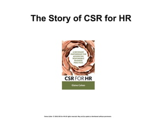 The Story of CSR for HR




   Elaine Cohen © 2010 CSR for HR All rights reserved. May not be copied or distributed without permission.
 