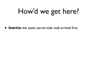 How’d we get here?

• Inertia: the static server-side web arrived ﬁrst
 