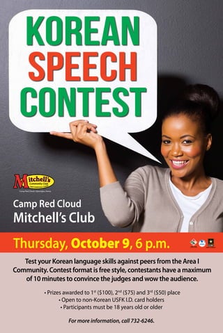 Korean 
Speech 
Contest 
Camp Red Cloud 
Mitchell’s Club 
Thursday, October 9, 6 p.m. 
Test your Korean language skills against peers from the Area I 
Community. Contest format is free style, contestants have a maximum 
of 10 minutes to convince the judges and wow the audience. 
• Prizes awarded to 1st ($100), 2nd ($75) and 3rd ($50) place 
• Open to non-Korean USFK I.D. card holders 
• Participants must be 18 years old or older 
For more information, call 732-6246. 
