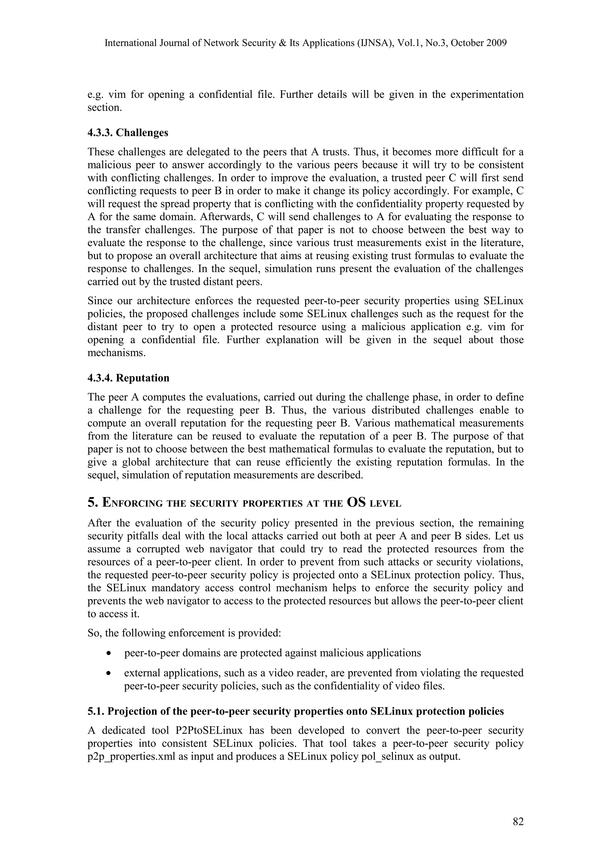 International Journal of Network Security & Its Applications (IJNSA), Vol.1, No.3, October 2009
e.g. vim for opening a confidential file. Further details will be given in the experimentation
section.
4.3.3. Challenges
These challenges are delegated to the peers that A trusts. Thus, it becomes more difficult for a
malicious peer to answer accordingly to the various peers because it will try to be consistent
with conflicting challenges. In order to improve the evaluation, a trusted peer C will first send
conflicting requests to peer B in order to make it change its policy accordingly. For example, C
will request the spread property that is conflicting with the confidentiality property requested by
A for the same domain. Afterwards, C will send challenges to A for evaluating the response to
the transfer challenges. The purpose of that paper is not to choose between the best way to
evaluate the response to the challenge, since various trust measurements exist in the literature,
but to propose an overall architecture that aims at reusing existing trust formulas to evaluate the
response to challenges. In the sequel, simulation runs present the evaluation of the challenges
carried out by the trusted distant peers.
Since our architecture enforces the requested peer-to-peer security properties using SELinux
policies, the proposed challenges include some SELinux challenges such as the request for the
distant peer to try to open a protected resource using a malicious application e.g. vim for
opening a confidential file. Further explanation will be given in the sequel about those
mechanisms.
4.3.4. Reputation
The peer A computes the evaluations, carried out during the challenge phase, in order to define
a challenge for the requesting peer B. Thus, the various distributed challenges enable to
compute an overall reputation for the requesting peer B. Various mathematical measurements
from the literature can be reused to evaluate the reputation of a peer B. The purpose of that
paper is not to choose between the best mathematical formulas to evaluate the reputation, but to
give a global architecture that can reuse efficiently the existing reputation formulas. In the
sequel, simulation of reputation measurements are described.
5. ENFORCING THE SECURITY PROPERTIES AT THE OS LEVEL
After the evaluation of the security policy presented in the previous section, the remaining
security pitfalls deal with the local attacks carried out both at peer A and peer B sides. Let us
assume a corrupted web navigator that could try to read the protected resources from the
resources of a peer-to-peer client. In order to prevent from such attacks or security violations,
the requested peer-to-peer security policy is projected onto a SELinux protection policy. Thus,
the SELinux mandatory access control mechanism helps to enforce the security policy and
prevents the web navigator to access to the protected resources but allows the peer-to-peer client
to access it.
So, the following enforcement is provided:
• peer-to-peer domains are protected against malicious applications
• external applications, such as a video reader, are prevented from violating the requested
peer-to-peer security policies, such as the confidentiality of video files.
5.1. Projection of the peer-to-peer security properties onto SELinux protection policies
A dedicated tool P2PtoSELinux has been developed to convert the peer-to-peer security
properties into consistent SELinux policies. That tool takes a peer-to-peer security policy
p2p_properties.xml as input and produces a SELinux policy pol_selinux as output.
82
 