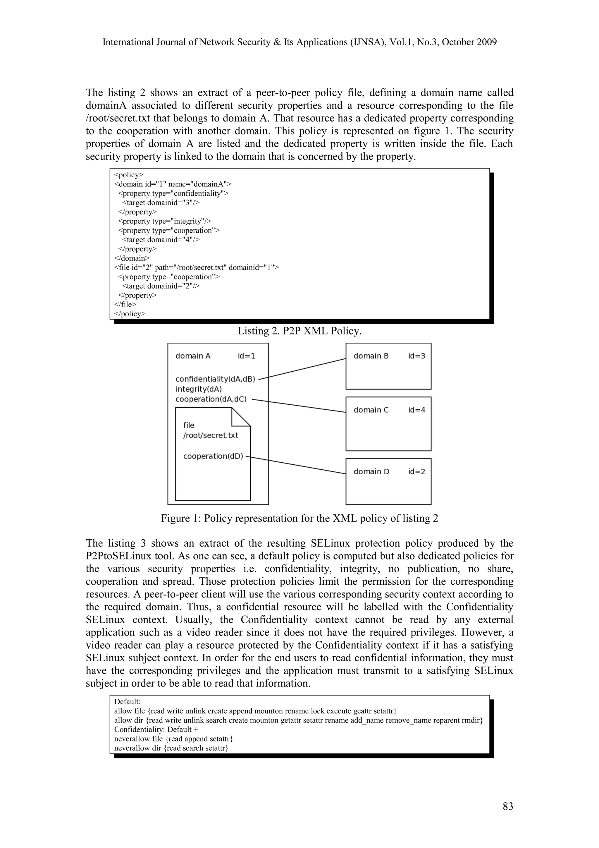 International Journal of Network Security & Its Applications (IJNSA), Vol.1, No.3, October 2009
The listing 2 shows an extract of a peer-to-peer policy file, defining a domain name called
domainA associated to different security properties and a resource corresponding to the file
/root/secret.txt that belongs to domain A. That resource has a dedicated property corresponding
to the cooperation with another domain. This policy is represented on figure 1. The security
properties of domain A are listed and the dedicated property is written inside the file. Each
security property is linked to the domain that is concerned by the property.
<policy>
<domain id="1" name="domainA">
<property type="confidentiality">
<target domainid="3"/>
</property>
<property type="integrity"/>
<property type="cooperation">
<target domainid="4"/>
</property>
</domain>
<file id="2" path="/root/secret.txt" domainid="1">
<property type="cooperation">
<target domainid="2"/>
</property>
</file>
</policy>
Listing 2. P2P XML Policy.
Figure 1: Policy representation for the XML policy of listing 2
The listing 3 shows an extract of the resulting SELinux protection policy produced by the
P2PtoSELinux tool. As one can see, a default policy is computed but also dedicated policies for
the various security properties i.e. confidentiality, integrity, no publication, no share,
cooperation and spread. Those protection policies limit the permission for the corresponding
resources. A peer-to-peer client will use the various corresponding security context according to
the required domain. Thus, a confidential resource will be labelled with the Confidentiality
SELinux context. Usually, the Confidentiality context cannot be read by any external
application such as a video reader since it does not have the required privileges. However, a
video reader can play a resource protected by the Confidentiality context if it has a satisfying
SELinux subject context. In order for the end users to read confidential information, they must
have the corresponding privileges and the application must transmit to a satisfying SELinux
subject in order to be able to read that information.
Default:
allow file {read write unlink create append mounton rename lock execute geattr setattr}
allow dir {read write unlink search create mounton getattr setattr rename add_name remove_name reparent rmdir}
Confidentiality: Default +
neverallow file {read append setattr}
neverallow dir {read search setattr}
83
 