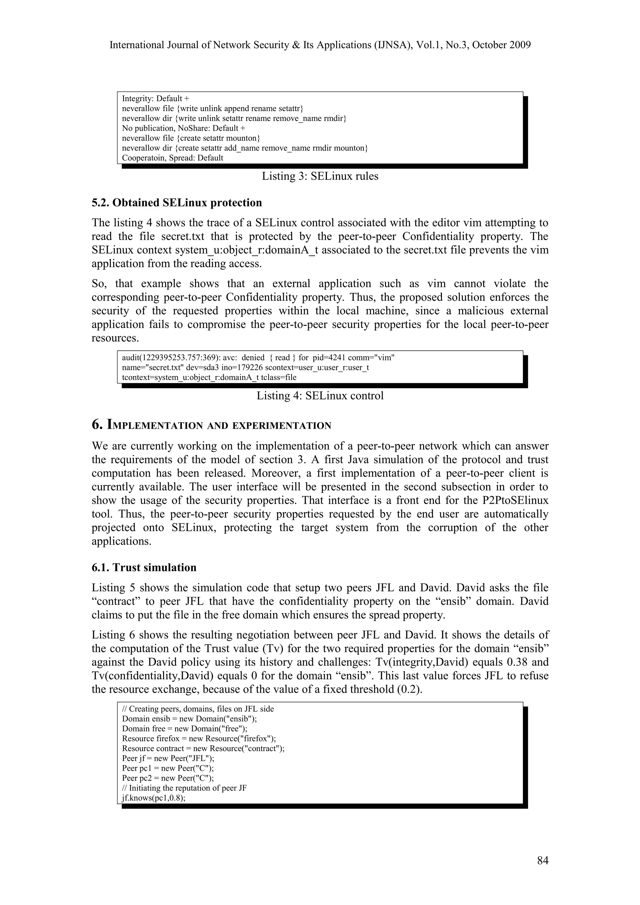 International Journal of Network Security & Its Applications (IJNSA), Vol.1, No.3, October 2009
Integrity: Default +
neverallow file {write unlink append rename setattr}
neverallow dir {write unlink setattr rename remove_name rmdir}
No publication, NoShare: Default +
neverallow file {create setattr mounton}
neverallow dir {create setattr add_name remove_name rmdir mounton}
Cooperatoin, Spread: Default
Listing 3: SELinux rules
5.2. Obtained SELinux protection
The listing 4 shows the trace of a SELinux control associated with the editor vim attempting to
read the file secret.txt that is protected by the peer-to-peer Confidentiality property. The
SELinux context system_u:object_r:domainA_t associated to the secret.txt file prevents the vim
application from the reading access.
So, that example shows that an external application such as vim cannot violate the
corresponding peer-to-peer Confidentiality property. Thus, the proposed solution enforces the
security of the requested properties within the local machine, since a malicious external
application fails to compromise the peer-to-peer security properties for the local peer-to-peer
resources.
audit(1229395253.757:369): avc: denied { read } for pid=4241 comm="vim"
name="secret.txt" dev=sda3 ino=179226 scontext=user_u:user_r:user_t
tcontext=system_u:object_r:domainA_t tclass=file
Listing 4: SELinux control
6. IMPLEMENTATION AND EXPERIMENTATION
We are currently working on the implementation of a peer-to-peer network which can answer
the requirements of the model of section 3. A first Java simulation of the protocol and trust
computation has been released. Moreover, a first implementation of a peer-to-peer client is
currently available. The user interface will be presented in the second subsection in order to
show the usage of the security properties. That interface is a front end for the P2PtoSElinux
tool. Thus, the peer-to-peer security properties requested by the end user are automatically
projected onto SELinux, protecting the target system from the corruption of the other
applications.
6.1. Trust simulation
Listing 5 shows the simulation code that setup two peers JFL and David. David asks the file
“contract” to peer JFL that have the confidentiality property on the “ensib” domain. David
claims to put the file in the free domain which ensures the spread property.
Listing 6 shows the resulting negotiation between peer JFL and David. It shows the details of
the computation of the Trust value (Tv) for the two required properties for the domain “ensib”
against the David policy using its history and challenges: Tv(integrity,David) equals 0.38 and
Tv(confidentiality,David) equals 0 for the domain “ensib”. This last value forces JFL to refuse
the resource exchange, because of the value of a fixed threshold (0.2).
// Creating peers, domains, files on JFL side
Domain ensib = new Domain("ensib");
Domain free = new Domain("free");
Resource firefox = new Resource("firefox");
Resource contract = new Resource("contract");
Peer jf = new Peer("JFL");
Peer pc1 = new Peer("C");
Peer pc2 = new Peer("C");
// Initiating the reputation of peer JF
jf.knows(pc1,0.8);
84
 
