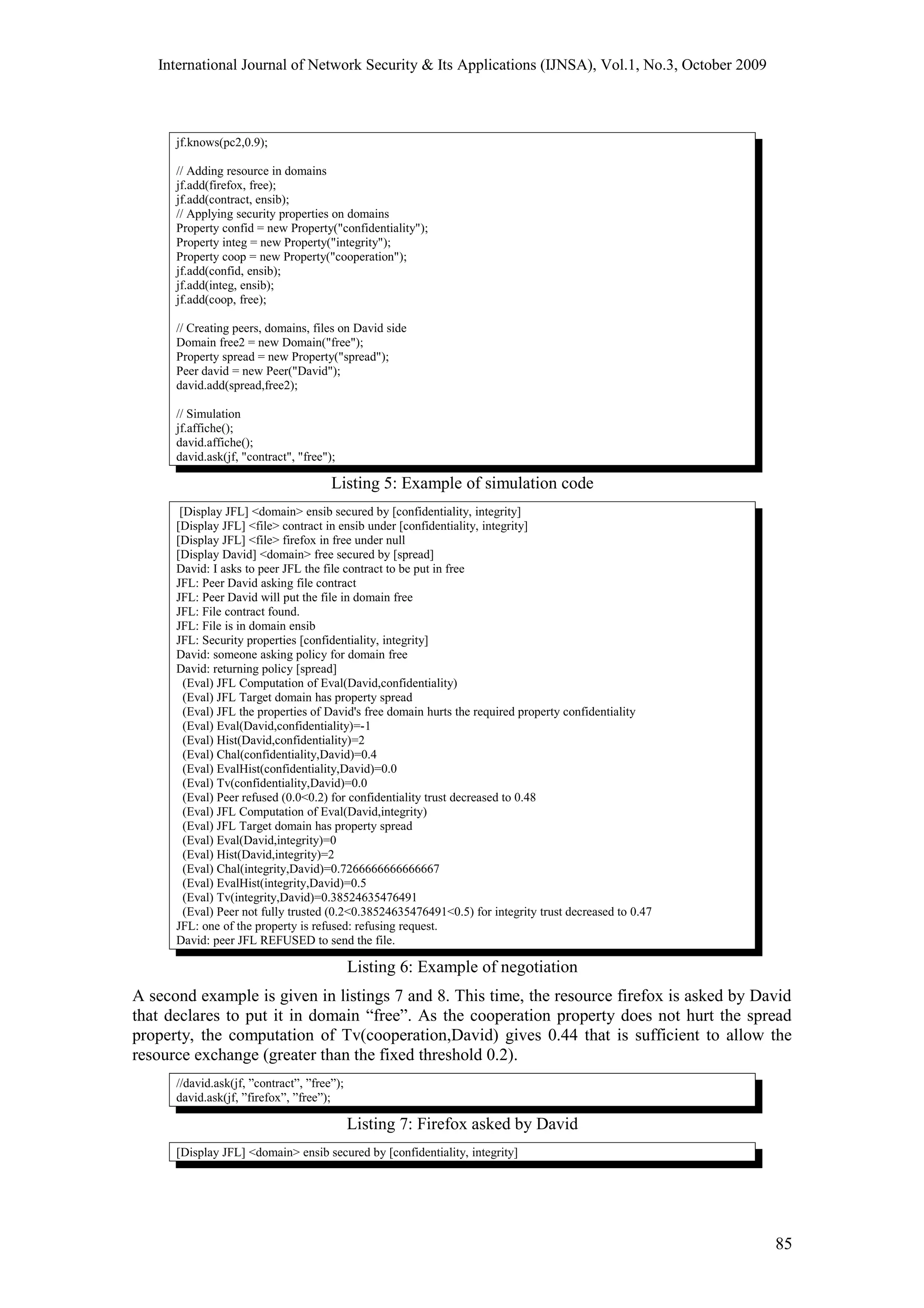 International Journal of Network Security & Its Applications (IJNSA), Vol.1, No.3, October 2009
jf.knows(pc2,0.9);
// Adding resource in domains
jf.add(firefox, free);
jf.add(contract, ensib);
// Applying security properties on domains
Property confid = new Property("confidentiality");
Property integ = new Property("integrity");
Property coop = new Property("cooperation");
jf.add(confid, ensib);
jf.add(integ, ensib);
jf.add(coop, free);
// Creating peers, domains, files on David side
Domain free2 = new Domain("free");
Property spread = new Property("spread");
Peer david = new Peer("David");
david.add(spread,free2);
// Simulation
jf.affiche();
david.affiche();
david.ask(jf, "contract", "free");
Listing 5: Example of simulation code
[Display JFL] <domain> ensib secured by [confidentiality, integrity]
[Display JFL] <file> contract in ensib under [confidentiality, integrity]
[Display JFL] <file> firefox in free under null
[Display David] <domain> free secured by [spread]
David: I asks to peer JFL the file contract to be put in free
JFL: Peer David asking file contract
JFL: Peer David will put the file in domain free
JFL: File contract found.
JFL: File is in domain ensib
JFL: Security properties [confidentiality, integrity]
David: someone asking policy for domain free
David: returning policy [spread]
(Eval) JFL Computation of Eval(David,confidentiality)
(Eval) JFL Target domain has property spread
(Eval) JFL the properties of David's free domain hurts the required property confidentiality
(Eval) Eval(David,confidentiality)=-1
(Eval) Hist(David,confidentiality)=2
(Eval) Chal(confidentiality,David)=0.4
(Eval) EvalHist(confidentiality,David)=0.0
(Eval) Tv(confidentiality,David)=0.0
(Eval) Peer refused (0.0<0.2) for confidentiality trust decreased to 0.48
(Eval) JFL Computation of Eval(David,integrity)
(Eval) JFL Target domain has property spread
(Eval) Eval(David,integrity)=0
(Eval) Hist(David,integrity)=2
(Eval) Chal(integrity,David)=0.7266666666666667
(Eval) EvalHist(integrity,David)=0.5
(Eval) Tv(integrity,David)=0.38524635476491
(Eval) Peer not fully trusted (0.2<0.38524635476491<0.5) for integrity trust decreased to 0.47
JFL: one of the property is refused: refusing request.
David: peer JFL REFUSED to send the file.
Listing 6: Example of negotiation
A second example is given in listings 7 and 8. This time, the resource firefox is asked by David
that declares to put it in domain “free”. As the cooperation property does not hurt the spread
property, the computation of Tv(cooperation,David) gives 0.44 that is sufficient to allow the
resource exchange (greater than the fixed threshold 0.2).
//david.ask(jf, ”contract”, ”free”);
david.ask(jf, ”firefox”, ”free”);
Listing 7: Firefox asked by David
[Display JFL] <domain> ensib secured by [confidentiality, integrity]
85
 