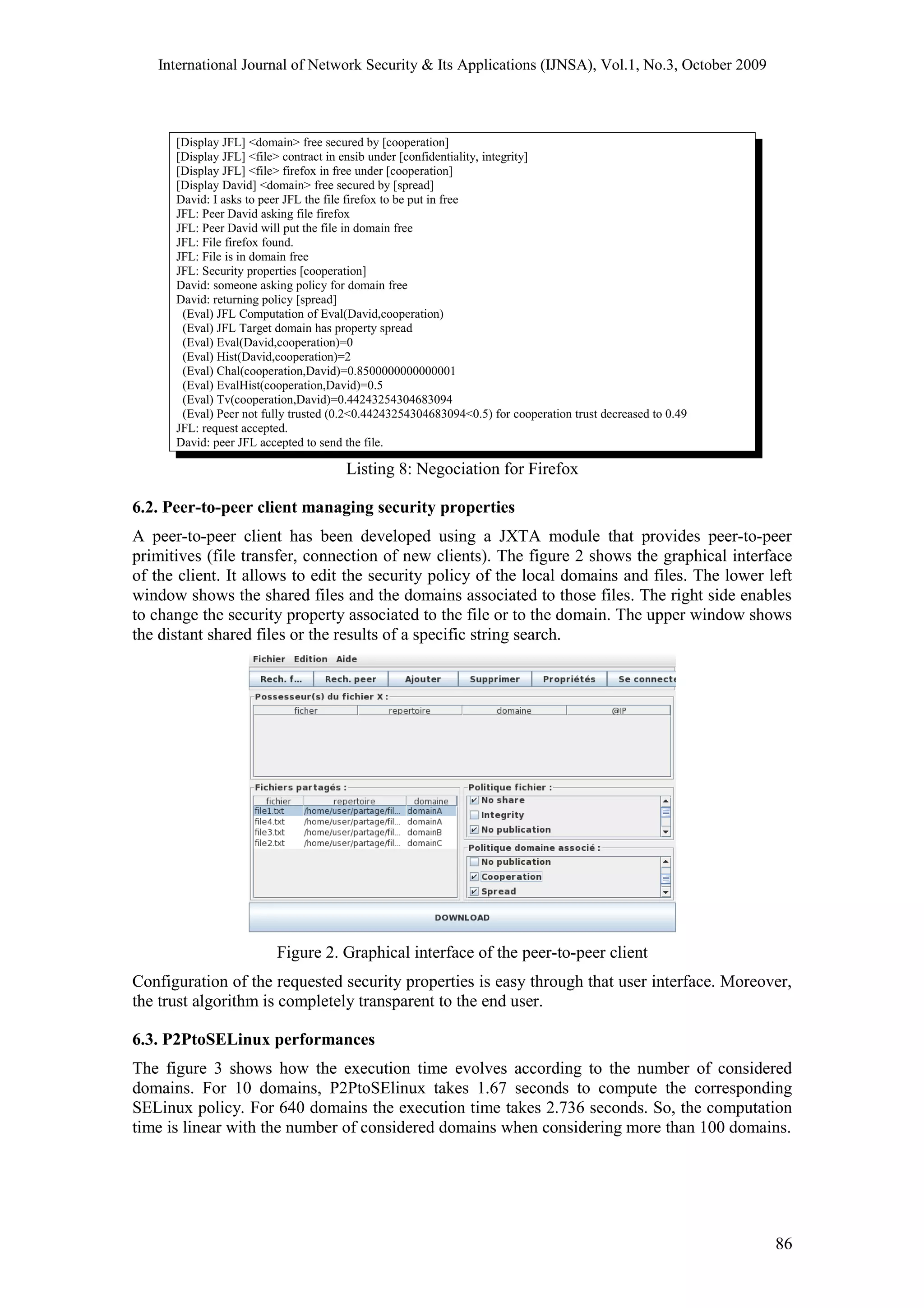 International Journal of Network Security & Its Applications (IJNSA), Vol.1, No.3, October 2009
[Display JFL] <domain> free secured by [cooperation]
[Display JFL] <file> contract in ensib under [confidentiality, integrity]
[Display JFL] <file> firefox in free under [cooperation]
[Display David] <domain> free secured by [spread]
David: I asks to peer JFL the file firefox to be put in free
JFL: Peer David asking file firefox
JFL: Peer David will put the file in domain free
JFL: File firefox found.
JFL: File is in domain free
JFL: Security properties [cooperation]
David: someone asking policy for domain free
David: returning policy [spread]
(Eval) JFL Computation of Eval(David,cooperation)
(Eval) JFL Target domain has property spread
(Eval) Eval(David,cooperation)=0
(Eval) Hist(David,cooperation)=2
(Eval) Chal(cooperation,David)=0.8500000000000001
(Eval) EvalHist(cooperation,David)=0.5
(Eval) Tv(cooperation,David)=0.44243254304683094
(Eval) Peer not fully trusted (0.2<0.44243254304683094<0.5) for cooperation trust decreased to 0.49
JFL: request accepted.
David: peer JFL accepted to send the file.
Listing 8: Negociation for Firefox
6.2. Peer-to-peer client managing security properties
A peer-to-peer client has been developed using a JXTA module that provides peer-to-peer
primitives (file transfer, connection of new clients). The figure 2 shows the graphical interface
of the client. It allows to edit the security policy of the local domains and files. The lower left
window shows the shared files and the domains associated to those files. The right side enables
to change the security property associated to the file or to the domain. The upper window shows
the distant shared files or the results of a specific string search.
Figure 2. Graphical interface of the peer-to-peer client
Configuration of the requested security properties is easy through that user interface. Moreover,
the trust algorithm is completely transparent to the end user.
6.3. P2PtoSELinux performances
The figure 3 shows how the execution time evolves according to the number of considered
domains. For 10 domains, P2PtoSElinux takes 1.67 seconds to compute the corresponding
SELinux policy. For 640 domains the execution time takes 2.736 seconds. So, the computation
time is linear with the number of considered domains when considering more than 100 domains.
86
 