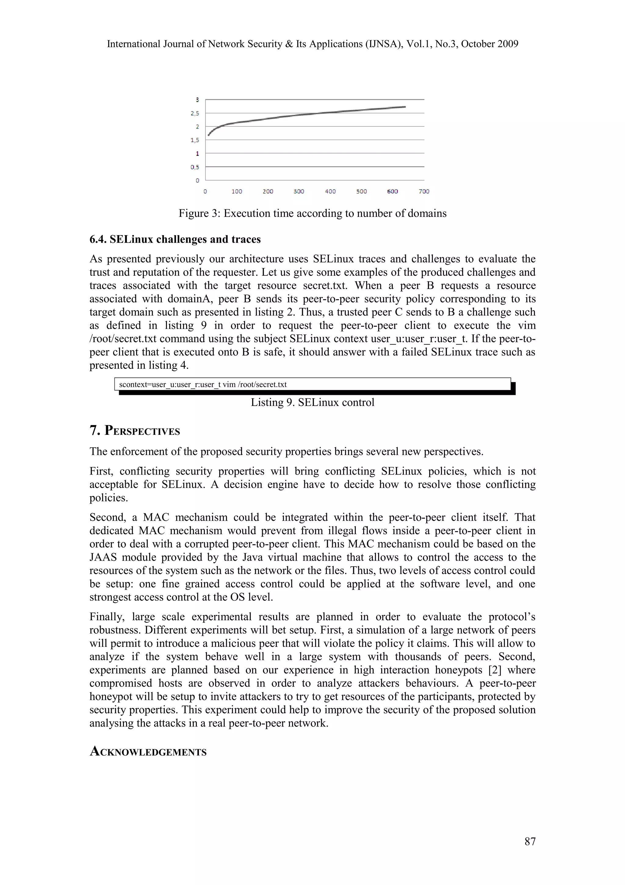 International Journal of Network Security & Its Applications (IJNSA), Vol.1, No.3, October 2009
Figure 3: Execution time according to number of domains
6.4. SELinux challenges and traces
As presented previously our architecture uses SELinux traces and challenges to evaluate the
trust and reputation of the requester. Let us give some examples of the produced challenges and
traces associated with the target resource secret.txt. When a peer B requests a resource
associated with domainA, peer B sends its peer-to-peer security policy corresponding to its
target domain such as presented in listing 2. Thus, a trusted peer C sends to B a challenge such
as defined in listing 9 in order to request the peer-to-peer client to execute the vim
/root/secret.txt command using the subject SELinux context user_u:user_r:user_t. If the peer-to-
peer client that is executed onto B is safe, it should answer with a failed SELinux trace such as
presented in listing 4.
scontext=user_u:user_r:user_t vim /root/secret.txt
Listing 9. SELinux control
7. PERSPECTIVES
The enforcement of the proposed security properties brings several new perspectives.
First, conflicting security properties will bring conflicting SELinux policies, which is not
acceptable for SELinux. A decision engine have to decide how to resolve those conflicting
policies.
Second, a MAC mechanism could be integrated within the peer-to-peer client itself. That
dedicated MAC mechanism would prevent from illegal flows inside a peer-to-peer client in
order to deal with a corrupted peer-to-peer client. This MAC mechanism could be based on the
JAAS module provided by the Java virtual machine that allows to control the access to the
resources of the system such as the network or the files. Thus, two levels of access control could
be setup: one fine grained access control could be applied at the software level, and one
strongest access control at the OS level.
Finally, large scale experimental results are planned in order to evaluate the protocol’s
robustness. Different experiments will bet setup. First, a simulation of a large network of peers
will permit to introduce a malicious peer that will violate the policy it claims. This will allow to
analyze if the system behave well in a large system with thousands of peers. Second,
experiments are planned based on our experience in high interaction honeypots [2] where
compromised hosts are observed in order to analyze attackers behaviours. A peer-to-peer
honeypot will be setup to invite attackers to try to get resources of the participants, protected by
security properties. This experiment could help to improve the security of the proposed solution
analysing the attacks in a real peer-to-peer network.
ACKNOWLEDGEMENTS
87
 
