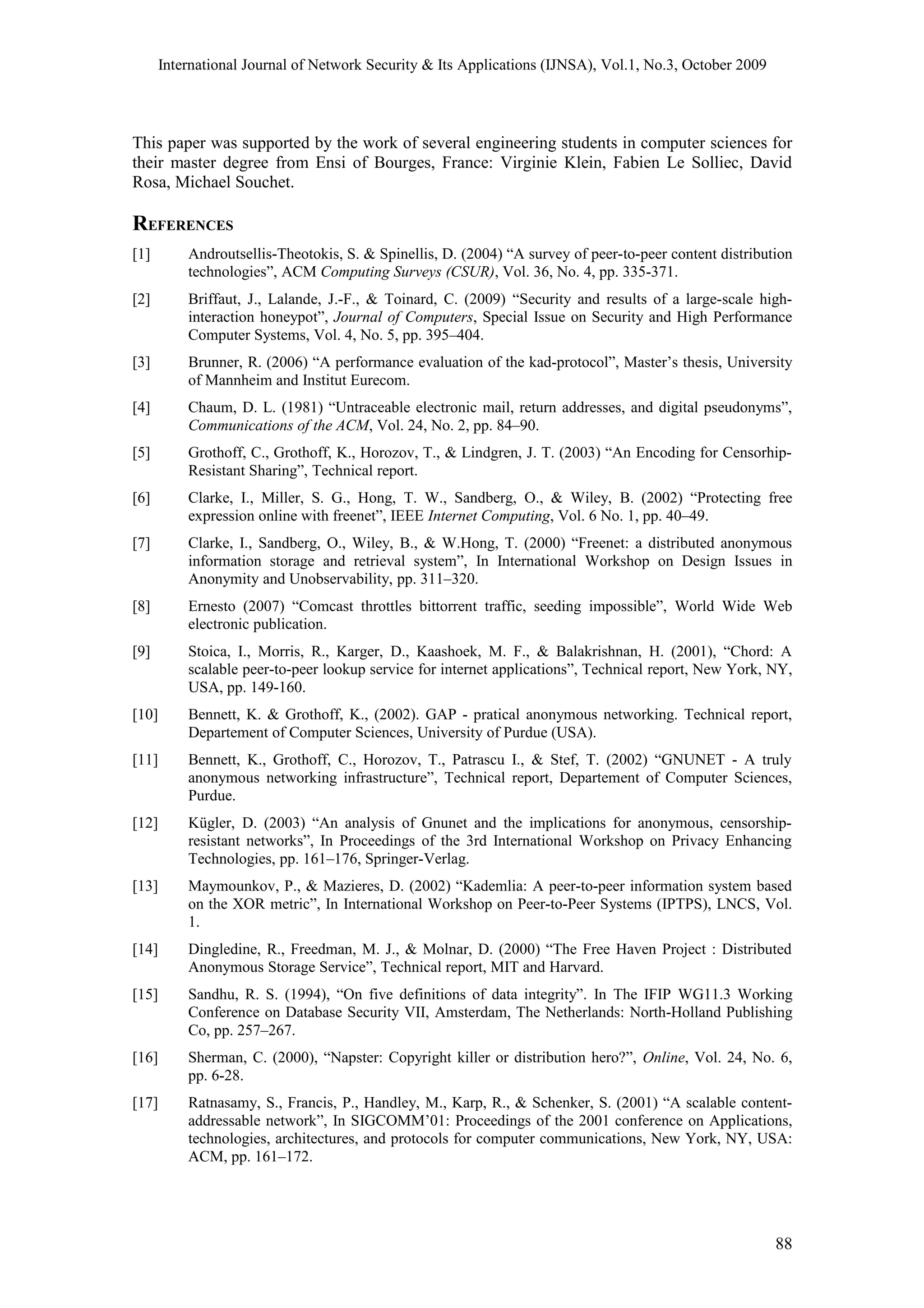 International Journal of Network Security & Its Applications (IJNSA), Vol.1, No.3, October 2009
This paper was supported by the work of several engineering students in computer sciences for
their master degree from Ensi of Bourges, France: Virginie Klein, Fabien Le Solliec, David
Rosa, Michael Souchet.
REFERENCES
[1] Androutsellis-Theotokis, S. & Spinellis, D. (2004) “A survey of peer-to-peer content distribution
technologies”, ACM Computing Surveys (CSUR), Vol. 36, No. 4, pp. 335-371.
[2] Briffaut, J., Lalande, J.-F., & Toinard, C. (2009) “Security and results of a large-scale high-
interaction honeypot”, Journal of Computers, Special Issue on Security and High Performance
Computer Systems, Vol. 4, No. 5, pp. 395–404.
[3] Brunner, R. (2006) “A performance evaluation of the kad-protocol”, Master’s thesis, University
of Mannheim and Institut Eurecom.
[4] Chaum, D. L. (1981) “Untraceable electronic mail, return addresses, and digital pseudonyms”,
Communications of the ACM, Vol. 24, No. 2, pp. 84–90.
[5] Grothoff, C., Grothoff, K., Horozov, T., & Lindgren, J. T. (2003) “An Encoding for Censorhip-
Resistant Sharing”, Technical report.
[6] Clarke, I., Miller, S. G., Hong, T. W., Sandberg, O., & Wiley, B. (2002) “Protecting free
expression online with freenet”, IEEE Internet Computing, Vol. 6 No. 1, pp. 40–49.
[7] Clarke, I., Sandberg, O., Wiley, B., & W.Hong, T. (2000) “Freenet: a distributed anonymous
information storage and retrieval system”, In International Workshop on Design Issues in
Anonymity and Unobservability, pp. 311–320.
[8] Ernesto (2007) “Comcast throttles bittorrent traffic, seeding impossible”, World Wide Web
electronic publication.
[9] Stoica, I., Morris, R., Karger, D., Kaashoek, M. F., & Balakrishnan, H. (2001), “Chord: A
scalable peer-to-peer lookup service for internet applications”, Technical report, New York, NY,
USA, pp. 149-160.
[10] Bennett, K. & Grothoff, K., (2002). GAP - pratical anonymous networking. Technical report,
Departement of Computer Sciences, University of Purdue (USA).
[11] Bennett, K., Grothoff, C., Horozov, T., Patrascu I., & Stef, T. (2002) “GNUNET - A truly
anonymous networking infrastructure”, Technical report, Departement of Computer Sciences,
Purdue.
[12] Kügler, D. (2003) “An analysis of Gnunet and the implications for anonymous, censorship-
resistant networks”, In Proceedings of the 3rd International Workshop on Privacy Enhancing
Technologies, pp. 161–176, Springer-Verlag.
[13] Maymounkov, P., & Mazieres, D. (2002) “Kademlia: A peer-to-peer information system based
on the XOR metric”, In International Workshop on Peer-to-Peer Systems (IPTPS), LNCS, Vol.
1.
[14] Dingledine, R., Freedman, M. J., & Molnar, D. (2000) “The Free Haven Project : Distributed
Anonymous Storage Service”, Technical report, MIT and Harvard.
[15] Sandhu, R. S. (1994), “On five definitions of data integrity”. In The IFIP WG11.3 Working
Conference on Database Security VII, Amsterdam, The Netherlands: North-Holland Publishing
Co, pp. 257–267.
[16] Sherman, C. (2000), “Napster: Copyright killer or distribution hero?”, Online, Vol. 24, No. 6,
pp. 6-28.
[17] Ratnasamy, S., Francis, P., Handley, M., Karp, R., & Schenker, S. (2001) “A scalable content-
addressable network”, In SIGCOMM’01: Proceedings of the 2001 conference on Applications,
technologies, architectures, and protocols for computer communications, New York, NY, USA:
ACM, pp. 161–172.
88
 