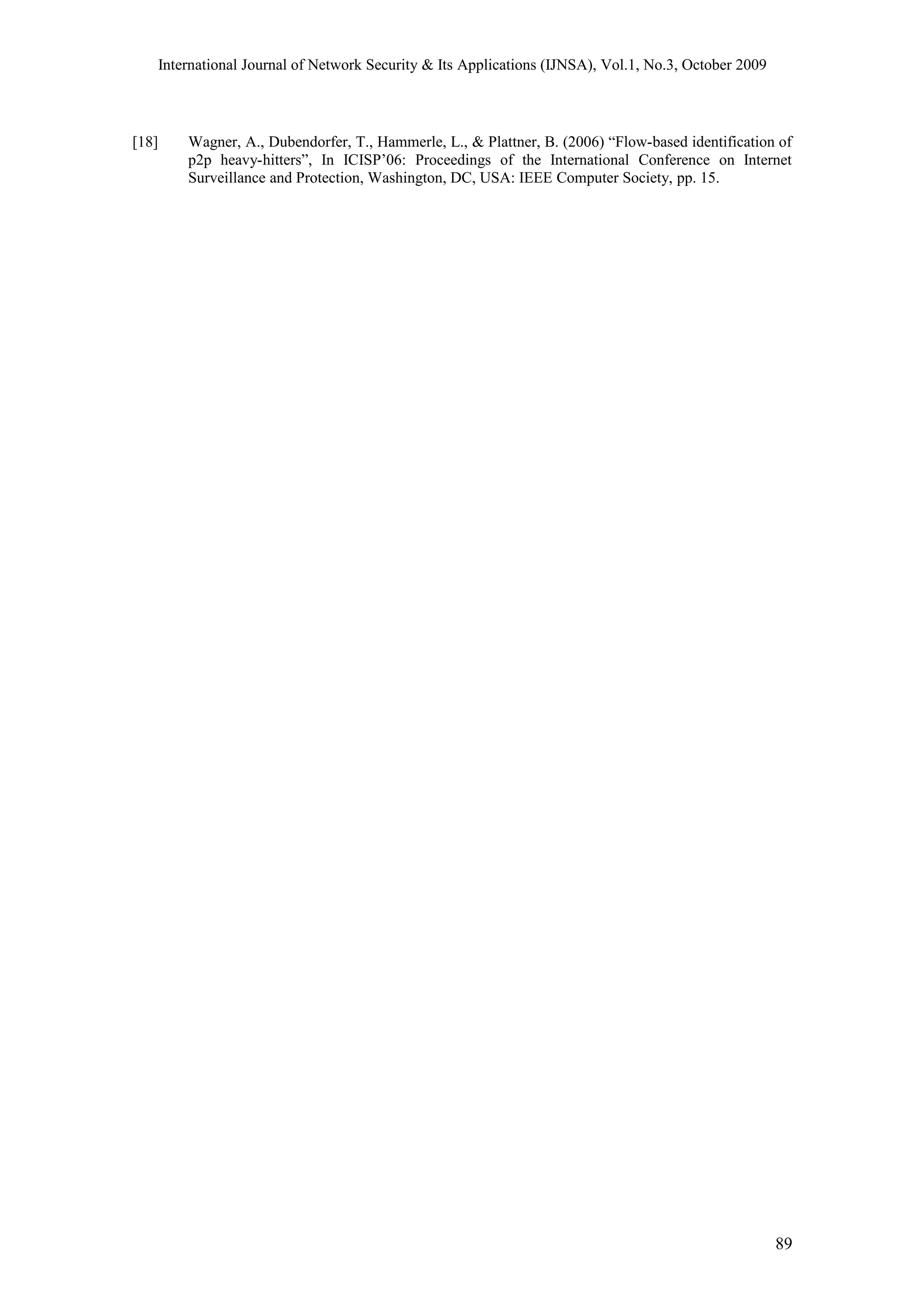 International Journal of Network Security & Its Applications (IJNSA), Vol.1, No.3, October 2009
[18] Wagner, A., Dubendorfer, T., Hammerle, L., & Plattner, B. (2006) “Flow-based identification of
p2p heavy-hitters”, In ICISP’06: Proceedings of the International Conference on Internet
Surveillance and Protection, Washington, DC, USA: IEEE Computer Society, pp. 15.
89
 