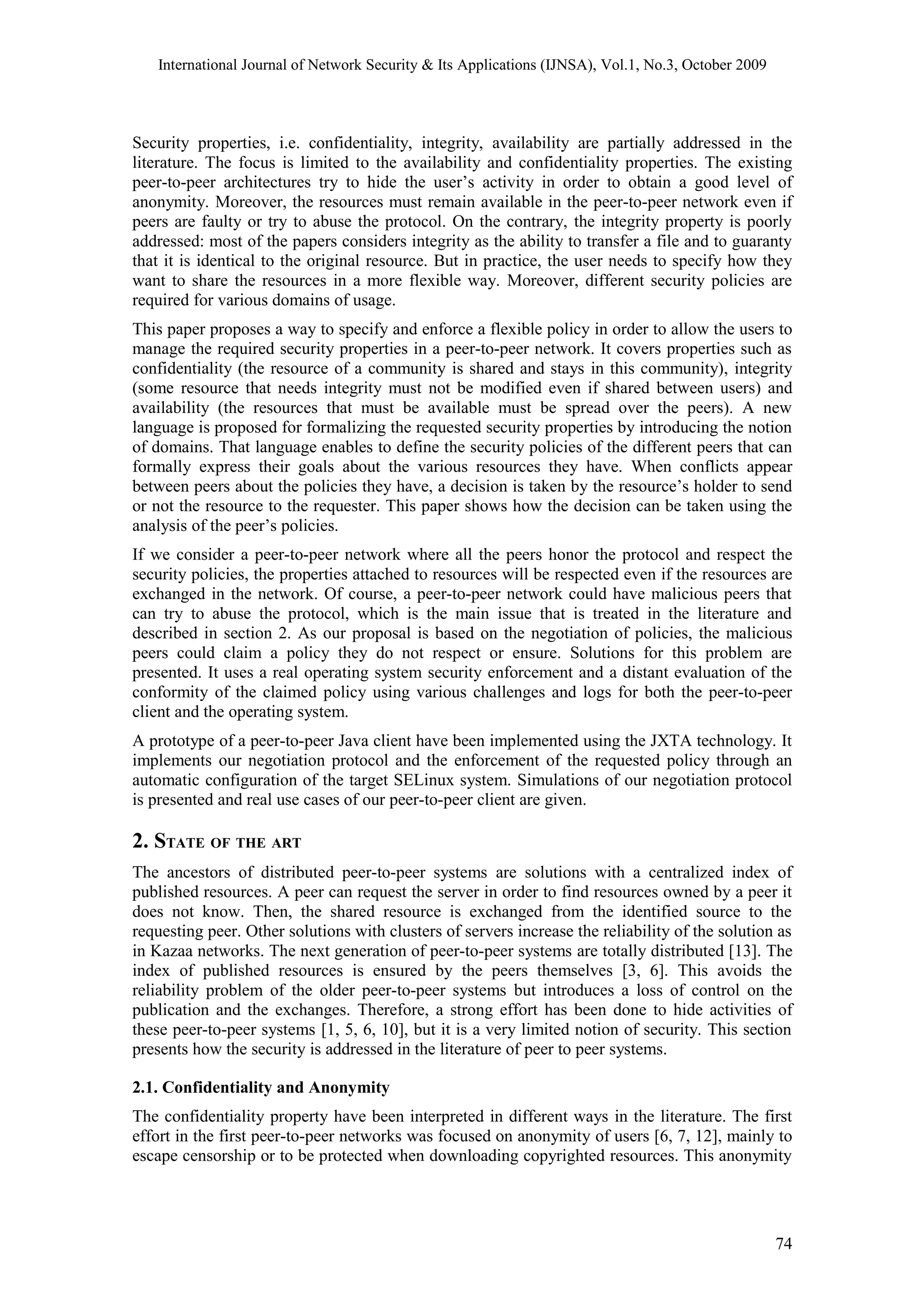 International Journal of Network Security & Its Applications (IJNSA), Vol.1, No.3, October 2009
Security properties, i.e. confidentiality, integrity, availability are partially addressed in the
literature. The focus is limited to the availability and confidentiality properties. The existing
peer-to-peer architectures try to hide the user’s activity in order to obtain a good level of
anonymity. Moreover, the resources must remain available in the peer-to-peer network even if
peers are faulty or try to abuse the protocol. On the contrary, the integrity property is poorly
addressed: most of the papers considers integrity as the ability to transfer a file and to guaranty
that it is identical to the original resource. But in practice, the user needs to specify how they
want to share the resources in a more flexible way. Moreover, different security policies are
required for various domains of usage.
This paper proposes a way to specify and enforce a flexible policy in order to allow the users to
manage the required security properties in a peer-to-peer network. It covers properties such as
confidentiality (the resource of a community is shared and stays in this community), integrity
(some resource that needs integrity must not be modified even if shared between users) and
availability (the resources that must be available must be spread over the peers). A new
language is proposed for formalizing the requested security properties by introducing the notion
of domains. That language enables to define the security policies of the different peers that can
formally express their goals about the various resources they have. When conflicts appear
between peers about the policies they have, a decision is taken by the resource’s holder to send
or not the resource to the requester. This paper shows how the decision can be taken using the
analysis of the peer’s policies.
If we consider a peer-to-peer network where all the peers honor the protocol and respect the
security policies, the properties attached to resources will be respected even if the resources are
exchanged in the network. Of course, a peer-to-peer network could have malicious peers that
can try to abuse the protocol, which is the main issue that is treated in the literature and
described in section 2. As our proposal is based on the negotiation of policies, the malicious
peers could claim a policy they do not respect or ensure. Solutions for this problem are
presented. It uses a real operating system security enforcement and a distant evaluation of the
conformity of the claimed policy using various challenges and logs for both the peer-to-peer
client and the operating system.
A prototype of a peer-to-peer Java client have been implemented using the JXTA technology. It
implements our negotiation protocol and the enforcement of the requested policy through an
automatic configuration of the target SELinux system. Simulations of our negotiation protocol
is presented and real use cases of our peer-to-peer client are given.
2. STATE OF THE ART
The ancestors of distributed peer-to-peer systems are solutions with a centralized index of
published resources. A peer can request the server in order to find resources owned by a peer it
does not know. Then, the shared resource is exchanged from the identified source to the
requesting peer. Other solutions with clusters of servers increase the reliability of the solution as
in Kazaa networks. The next generation of peer-to-peer systems are totally distributed [13]. The
index of published resources is ensured by the peers themselves [3, 6]. This avoids the
reliability problem of the older peer-to-peer systems but introduces a loss of control on the
publication and the exchanges. Therefore, a strong effort has been done to hide activities of
these peer-to-peer systems [1, 5, 6, 10], but it is a very limited notion of security. This section
presents how the security is addressed in the literature of peer to peer systems.
2.1. Confidentiality and Anonymity
The confidentiality property have been interpreted in different ways in the literature. The first
effort in the first peer-to-peer networks was focused on anonymity of users [6, 7, 12], mainly to
escape censorship or to be protected when downloading copyrighted resources. This anonymity
74
 