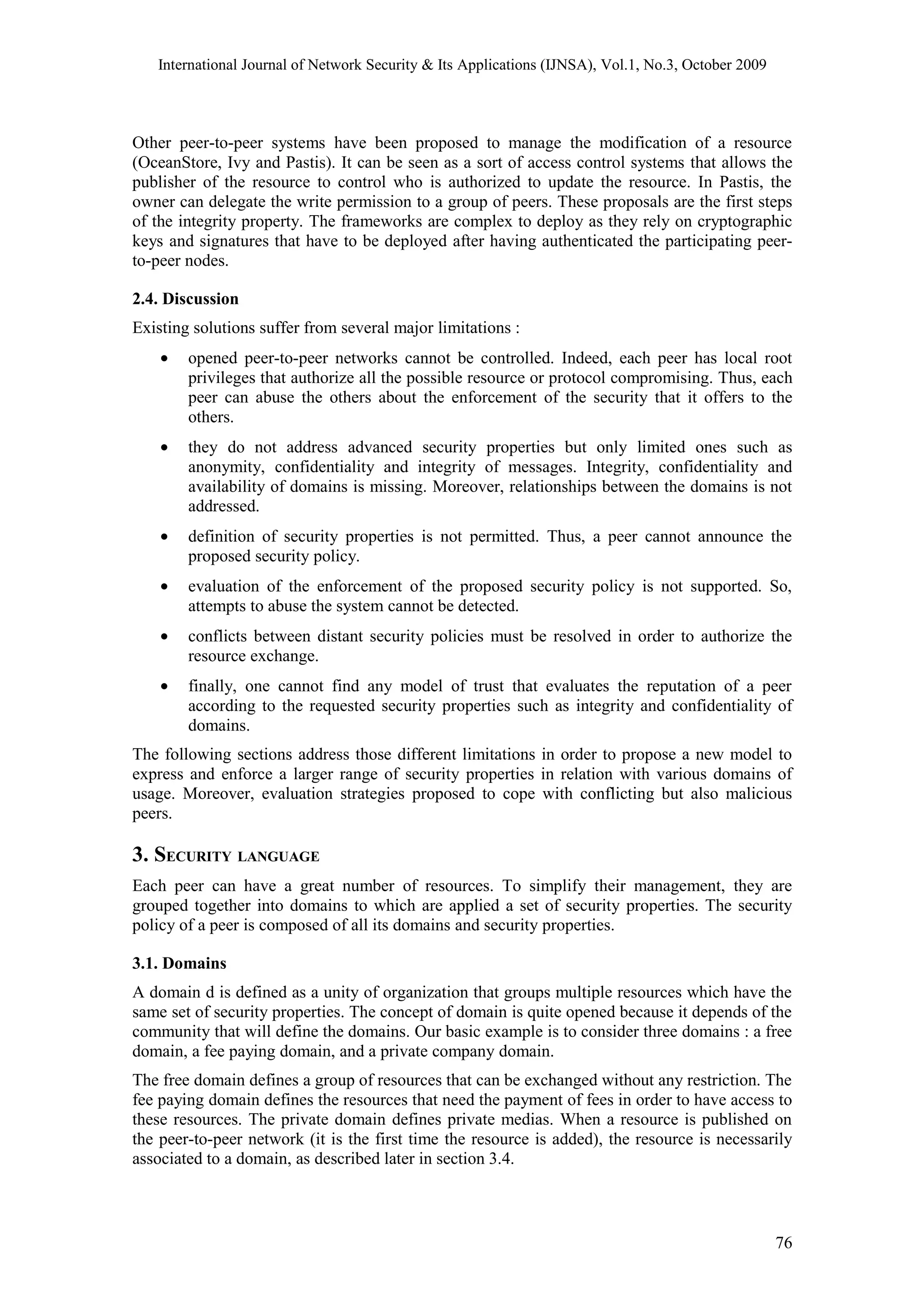 International Journal of Network Security & Its Applications (IJNSA), Vol.1, No.3, October 2009
Other peer-to-peer systems have been proposed to manage the modification of a resource
(OceanStore, Ivy and Pastis). It can be seen as a sort of access control systems that allows the
publisher of the resource to control who is authorized to update the resource. In Pastis, the
owner can delegate the write permission to a group of peers. These proposals are the first steps
of the integrity property. The frameworks are complex to deploy as they rely on cryptographic
keys and signatures that have to be deployed after having authenticated the participating peer-
to-peer nodes.
2.4. Discussion
Existing solutions suffer from several major limitations :
• opened peer-to-peer networks cannot be controlled. Indeed, each peer has local root
privileges that authorize all the possible resource or protocol compromising. Thus, each
peer can abuse the others about the enforcement of the security that it offers to the
others.
• they do not address advanced security properties but only limited ones such as
anonymity, confidentiality and integrity of messages. Integrity, confidentiality and
availability of domains is missing. Moreover, relationships between the domains is not
addressed.
• definition of security properties is not permitted. Thus, a peer cannot announce the
proposed security policy.
• evaluation of the enforcement of the proposed security policy is not supported. So,
attempts to abuse the system cannot be detected.
• conflicts between distant security policies must be resolved in order to authorize the
resource exchange.
• finally, one cannot find any model of trust that evaluates the reputation of a peer
according to the requested security properties such as integrity and confidentiality of
domains.
The following sections address those different limitations in order to propose a new model to
express and enforce a larger range of security properties in relation with various domains of
usage. Moreover, evaluation strategies proposed to cope with conflicting but also malicious
peers.
3. SECURITY LANGUAGE
Each peer can have a great number of resources. To simplify their management, they are
grouped together into domains to which are applied a set of security properties. The security
policy of a peer is composed of all its domains and security properties.
3.1. Domains
A domain d is defined as a unity of organization that groups multiple resources which have the
same set of security properties. The concept of domain is quite opened because it depends of the
community that will define the domains. Our basic example is to consider three domains : a free
domain, a fee paying domain, and a private company domain.
The free domain defines a group of resources that can be exchanged without any restriction. The
fee paying domain defines the resources that need the payment of fees in order to have access to
these resources. The private domain defines private medias. When a resource is published on
the peer-to-peer network (it is the first time the resource is added), the resource is necessarily
associated to a domain, as described later in section 3.4.
76
 