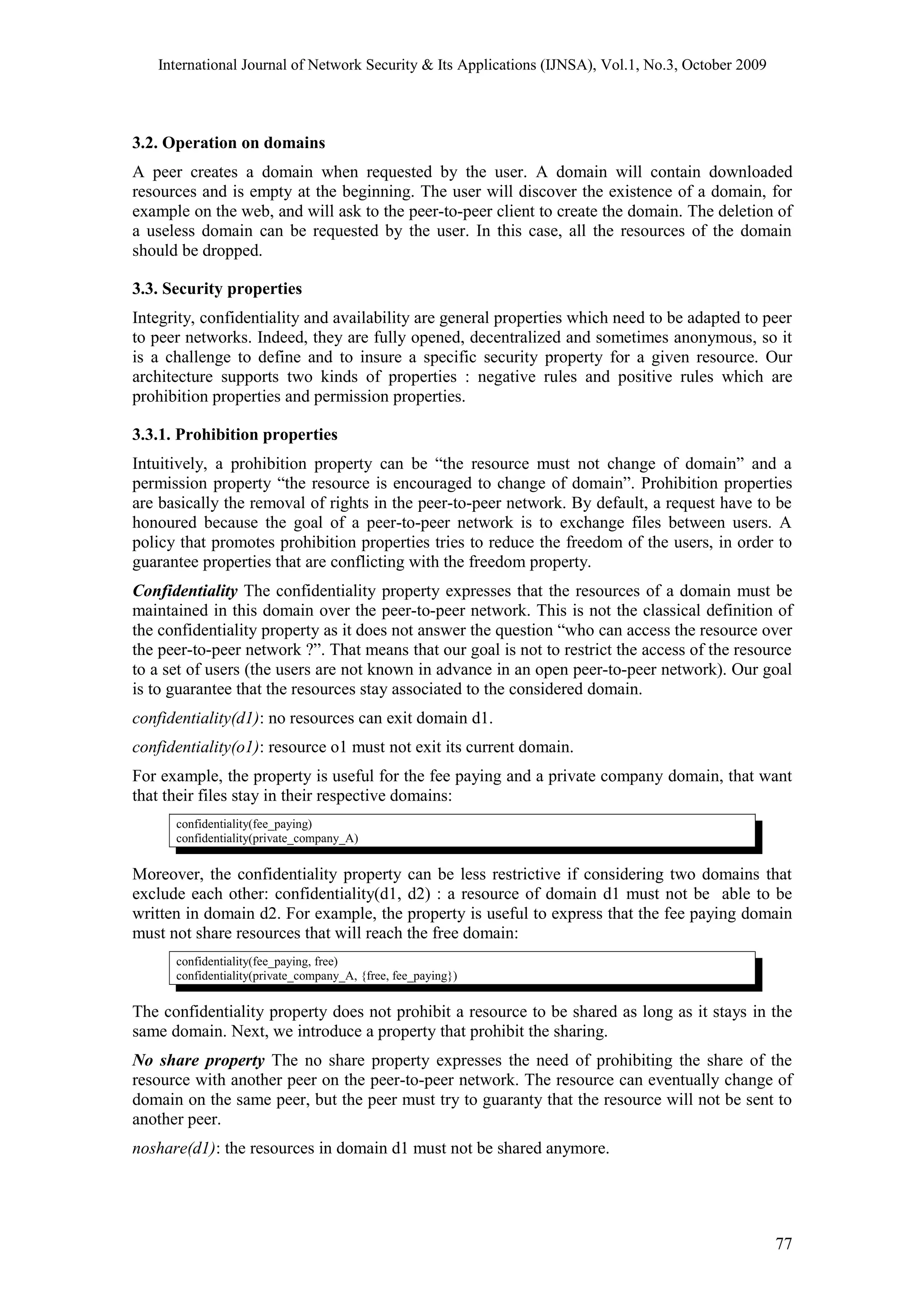 International Journal of Network Security & Its Applications (IJNSA), Vol.1, No.3, October 2009
3.2. Operation on domains
A peer creates a domain when requested by the user. A domain will contain downloaded
resources and is empty at the beginning. The user will discover the existence of a domain, for
example on the web, and will ask to the peer-to-peer client to create the domain. The deletion of
a useless domain can be requested by the user. In this case, all the resources of the domain
should be dropped.
3.3. Security properties
Integrity, confidentiality and availability are general properties which need to be adapted to peer
to peer networks. Indeed, they are fully opened, decentralized and sometimes anonymous, so it
is a challenge to define and to insure a specific security property for a given resource. Our
architecture supports two kinds of properties : negative rules and positive rules which are
prohibition properties and permission properties.
3.3.1. Prohibition properties
Intuitively, a prohibition property can be “the resource must not change of domain” and a
permission property “the resource is encouraged to change of domain”. Prohibition properties
are basically the removal of rights in the peer-to-peer network. By default, a request have to be
honoured because the goal of a peer-to-peer network is to exchange files between users. A
policy that promotes prohibition properties tries to reduce the freedom of the users, in order to
guarantee properties that are conflicting with the freedom property.
Confidentiality The confidentiality property expresses that the resources of a domain must be
maintained in this domain over the peer-to-peer network. This is not the classical definition of
the confidentiality property as it does not answer the question “who can access the resource over
the peer-to-peer network ?”. That means that our goal is not to restrict the access of the resource
to a set of users (the users are not known in advance in an open peer-to-peer network). Our goal
is to guarantee that the resources stay associated to the considered domain.
confidentiality(d1): no resources can exit domain d1.
confidentiality(o1): resource o1 must not exit its current domain.
For example, the property is useful for the fee paying and a private company domain, that want
that their files stay in their respective domains:
confidentiality(fee_paying)
confidentiality(private_company_A)
Moreover, the confidentiality property can be less restrictive if considering two domains that
exclude each other: confidentiality(d1, d2) : a resource of domain d1 must not be able to be
written in domain d2. For example, the property is useful to express that the fee paying domain
must not share resources that will reach the free domain:
confidentiality(fee_paying, free)
confidentiality(private_company_A, {free, fee_paying})
The confidentiality property does not prohibit a resource to be shared as long as it stays in the
same domain. Next, we introduce a property that prohibit the sharing.
No share property The no share property expresses the need of prohibiting the share of the
resource with another peer on the peer-to-peer network. The resource can eventually change of
domain on the same peer, but the peer must try to guaranty that the resource will not be sent to
another peer.
noshare(d1): the resources in domain d1 must not be shared anymore.
77
 