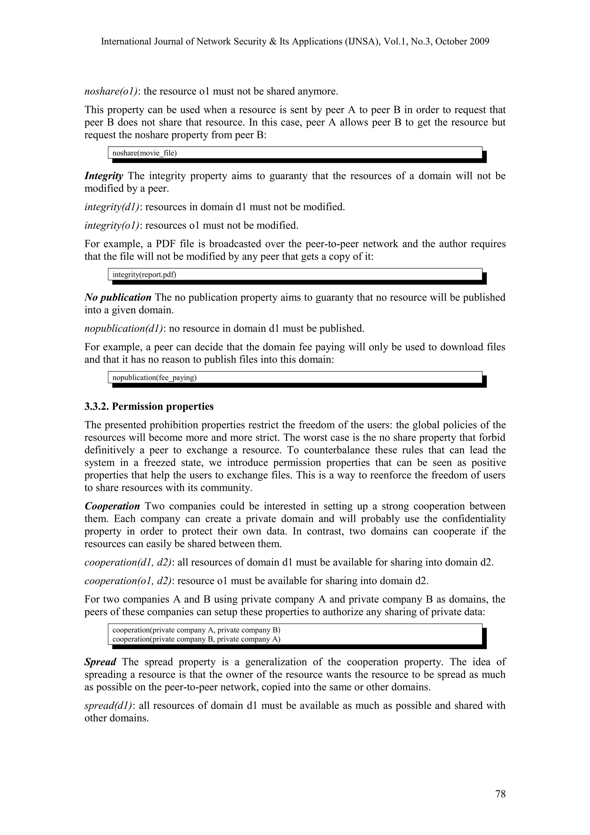 International Journal of Network Security & Its Applications (IJNSA), Vol.1, No.3, October 2009
noshare(o1): the resource o1 must not be shared anymore.
This property can be used when a resource is sent by peer A to peer B in order to request that
peer B does not share that resource. In this case, peer A allows peer B to get the resource but
request the noshare property from peer B:
noshare(movie_file)
Integrity The integrity property aims to guaranty that the resources of a domain will not be
modified by a peer.
integrity(d1): resources in domain d1 must not be modified.
integrity(o1): resources o1 must not be modified.
For example, a PDF file is broadcasted over the peer-to-peer network and the author requires
that the file will not be modified by any peer that gets a copy of it:
integrity(report.pdf)
No publication The no publication property aims to guaranty that no resource will be published
into a given domain.
nopublication(d1): no resource in domain d1 must be published.
For example, a peer can decide that the domain fee paying will only be used to download files
and that it has no reason to publish files into this domain:
nopublication(fee_paying)
3.3.2. Permission properties
The presented prohibition properties restrict the freedom of the users: the global policies of the
resources will become more and more strict. The worst case is the no share property that forbid
definitively a peer to exchange a resource. To counterbalance these rules that can lead the
system in a freezed state, we introduce permission properties that can be seen as positive
properties that help the users to exchange files. This is a way to reenforce the freedom of users
to share resources with its community.
Cooperation Two companies could be interested in setting up a strong cooperation between
them. Each company can create a private domain and will probably use the confidentiality
property in order to protect their own data. In contrast, two domains can cooperate if the
resources can easily be shared between them.
cooperation(d1, d2): all resources of domain d1 must be available for sharing into domain d2.
cooperation(o1, d2): resource o1 must be available for sharing into domain d2.
For two companies A and B using private company A and private company B as domains, the
peers of these companies can setup these properties to authorize any sharing of private data:
cooperation(private company A, private company B)
cooperation(private company B, private company A)
Spread The spread property is a generalization of the cooperation property. The idea of
spreading a resource is that the owner of the resource wants the resource to be spread as much
as possible on the peer-to-peer network, copied into the same or other domains.
spread(d1): all resources of domain d1 must be available as much as possible and shared with
other domains.
78
 