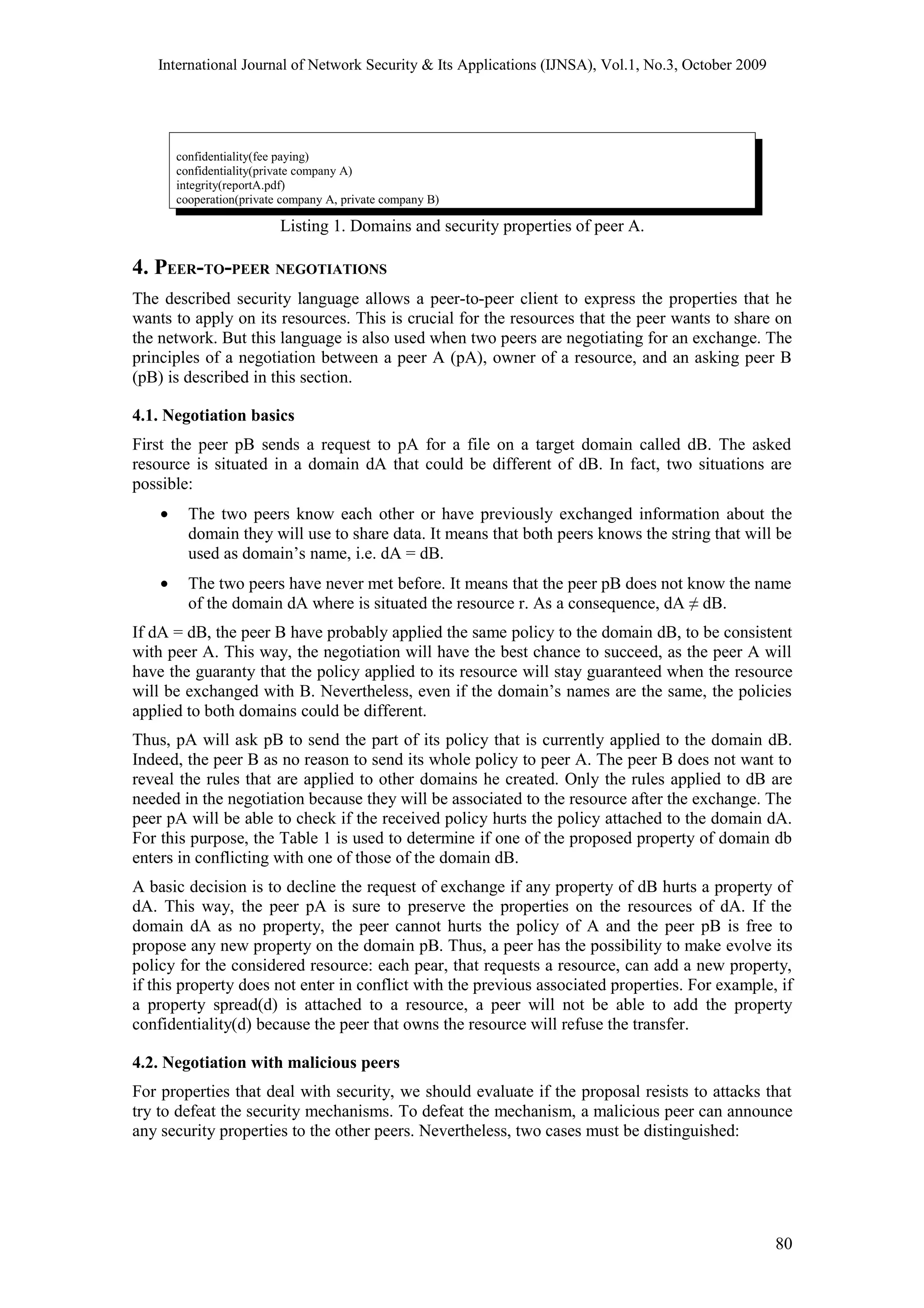 International Journal of Network Security & Its Applications (IJNSA), Vol.1, No.3, October 2009
confidentiality(fee paying)
confidentiality(private company A)
integrity(reportA.pdf)
cooperation(private company A, private company B)
Listing 1. Domains and security properties of peer A.
4. PEER-TO-PEER NEGOTIATIONS
The described security language allows a peer-to-peer client to express the properties that he
wants to apply on its resources. This is crucial for the resources that the peer wants to share on
the network. But this language is also used when two peers are negotiating for an exchange. The
principles of a negotiation between a peer A (pA), owner of a resource, and an asking peer B
(pB) is described in this section.
4.1. Negotiation basics
First the peer pB sends a request to pA for a file on a target domain called dB. The asked
resource is situated in a domain dA that could be different of dB. In fact, two situations are
possible:
• The two peers know each other or have previously exchanged information about the
domain they will use to share data. It means that both peers knows the string that will be
used as domain’s name, i.e. dA = dB.
• The two peers have never met before. It means that the peer pB does not know the name
of the domain dA where is situated the resource r. As a consequence, dA ≠ dB.
If dA = dB, the peer B have probably applied the same policy to the domain dB, to be consistent
with peer A. This way, the negotiation will have the best chance to succeed, as the peer A will
have the guaranty that the policy applied to its resource will stay guaranteed when the resource
will be exchanged with B. Nevertheless, even if the domain’s names are the same, the policies
applied to both domains could be different.
Thus, pA will ask pB to send the part of its policy that is currently applied to the domain dB.
Indeed, the peer B as no reason to send its whole policy to peer A. The peer B does not want to
reveal the rules that are applied to other domains he created. Only the rules applied to dB are
needed in the negotiation because they will be associated to the resource after the exchange. The
peer pA will be able to check if the received policy hurts the policy attached to the domain dA.
For this purpose, the Table 1 is used to determine if one of the proposed property of domain db
enters in conflicting with one of those of the domain dB.
A basic decision is to decline the request of exchange if any property of dB hurts a property of
dA. This way, the peer pA is sure to preserve the properties on the resources of dA. If the
domain dA as no property, the peer cannot hurts the policy of A and the peer pB is free to
propose any new property on the domain pB. Thus, a peer has the possibility to make evolve its
policy for the considered resource: each pear, that requests a resource, can add a new property,
if this property does not enter in conflict with the previous associated properties. For example, if
a property spread(d) is attached to a resource, a peer will not be able to add the property
confidentiality(d) because the peer that owns the resource will refuse the transfer.
4.2. Negotiation with malicious peers
For properties that deal with security, we should evaluate if the proposal resists to attacks that
try to defeat the security mechanisms. To defeat the mechanism, a malicious peer can announce
any security properties to the other peers. Nevertheless, two cases must be distinguished:
80
 