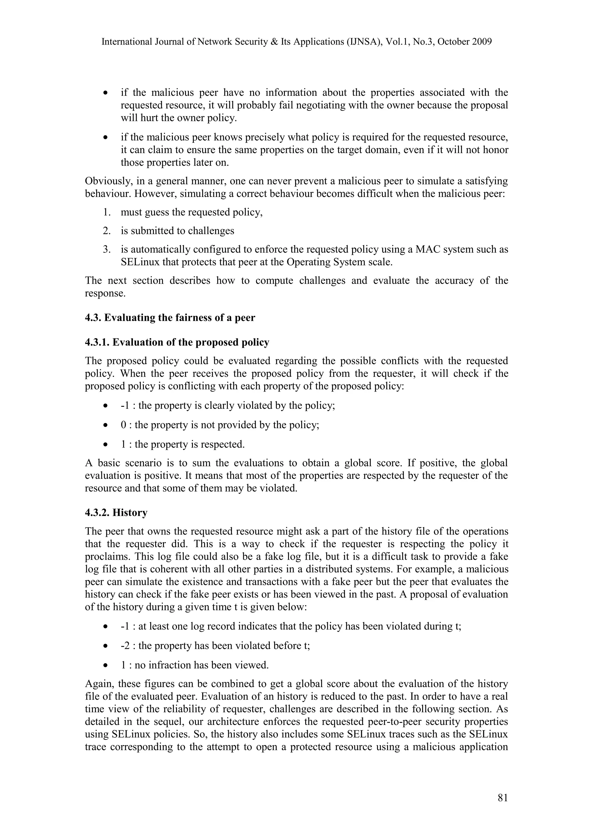 International Journal of Network Security & Its Applications (IJNSA), Vol.1, No.3, October 2009
• if the malicious peer have no information about the properties associated with the
requested resource, it will probably fail negotiating with the owner because the proposal
will hurt the owner policy.
• if the malicious peer knows precisely what policy is required for the requested resource,
it can claim to ensure the same properties on the target domain, even if it will not honor
those properties later on.
Obviously, in a general manner, one can never prevent a malicious peer to simulate a satisfying
behaviour. However, simulating a correct behaviour becomes difficult when the malicious peer:
1. must guess the requested policy,
2. is submitted to challenges
3. is automatically configured to enforce the requested policy using a MAC system such as
SELinux that protects that peer at the Operating System scale.
The next section describes how to compute challenges and evaluate the accuracy of the
response.
4.3. Evaluating the fairness of a peer
4.3.1. Evaluation of the proposed policy
The proposed policy could be evaluated regarding the possible conflicts with the requested
policy. When the peer receives the proposed policy from the requester, it will check if the
proposed policy is conflicting with each property of the proposed policy:
• -1 : the property is clearly violated by the policy;
• 0 : the property is not provided by the policy;
• 1 : the property is respected.
A basic scenario is to sum the evaluations to obtain a global score. If positive, the global
evaluation is positive. It means that most of the properties are respected by the requester of the
resource and that some of them may be violated.
4.3.2. History
The peer that owns the requested resource might ask a part of the history file of the operations
that the requester did. This is a way to check if the requester is respecting the policy it
proclaims. This log file could also be a fake log file, but it is a difficult task to provide a fake
log file that is coherent with all other parties in a distributed systems. For example, a malicious
peer can simulate the existence and transactions with a fake peer but the peer that evaluates the
history can check if the fake peer exists or has been viewed in the past. A proposal of evaluation
of the history during a given time t is given below:
• -1 : at least one log record indicates that the policy has been violated during t;
• -2 : the property has been violated before t;
• 1 : no infraction has been viewed.
Again, these figures can be combined to get a global score about the evaluation of the history
file of the evaluated peer. Evaluation of an history is reduced to the past. In order to have a real
time view of the reliability of requester, challenges are described in the following section. As
detailed in the sequel, our architecture enforces the requested peer-to-peer security properties
using SELinux policies. So, the history also includes some SELinux traces such as the SELinux
trace corresponding to the attempt to open a protected resource using a malicious application
81
 