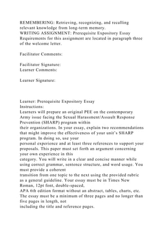 REMEMBERING: Retrieving, recognizing, and recalling
relevant knowledge from long-term memory.
WRITING ASSIGNMENT: Prerequisite Expository Essay
Requirements for this assignment are located in paragraph three
of the welcome letter.
Facilitator Comments:
Facilitator Signature:
Learner Comments:
Learner Signature:
Learner: Prerequisite Expository Essay
Instructions:
Learners will prepare an original PEE on the contemporary
Army issue facing the Sexual Harassment/Assault Response
Prevention (SHARP) program within
their organizations. In your essay, explain two recommendations
that might improve the effectiveness of your unit’s SHARP
program. In doing so, use your
personal experience and at least three references to support your
proposals. This paper must set forth an argument concerning
your own experience in this
category. You will write in a clear and concise manner while
using correct grammar, sentence structure, and word usage. You
must provide a coherent
transition from one topic to the next using the provided rubric
as a general guideline. Your essay must be in Times New
Roman, 12pt font, double-spaced,
APA 6th edition format without an abstract, tables, charts, etc.
The essay must be a minimum of three pages and no longer than
five pages in length, not
including the title and reference pages.
 